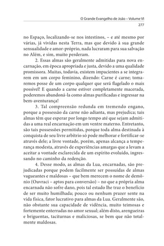 O Grande Evangelho de João – Volume VI
                                                                277


no Espaço, localizando-se nos intestinos, – e até mesmo por
várias, já vividas nesta Terra, mas que devido à sua grande
sensualidade e amor-próprio, nada lucraram para sua salvação
no Além, e sim, muito perderam.
      2. Essas almas são geralmente admitidas para nova en­
carnação, em época apropriada e justa, devido a uma qualidade
promissora. Muitas, todavia, existem impacientes a se integra­
rem em um corpo feminino, dizendo: Carne é carne; toma­
remos posse de um corpo qualquer que será flagelado o mais
possível! E quando a carne estiver completamente macerada,
poderemos abandoná-la como almas purificadas e ingressar na
bem-aventurança!
      3. Tal compreensão redunda em tremendo engano,
porque a possessão da carne não adianta, mas prejudica; tais
almas têm que esperar por longo tempo até que sejam admiti­
das a uma real encarnação em um ventre materno. Entretanto,
são tais possessões permitidas, porque toda alma destinada à
conquista de seu livre arbítrio só pode melhorar e fortificar-se
através dele; a livre vontade, porém, apenas alcança a tempe­
rança modesta, através de experiências amargas que a levam a
aceitar a vontade esclarecida de um espírito evoluído, ingres­
sando no caminho da redenção.
      4. Desse modo, as almas da Lua, encarnadas, são pre­
judicadas porque podem facilmente ser possuídas de almas
vagueantes e maldosas – que bem merecem o nome de demô­
nio (Ouvraci – aptos para conversão) – no que a própria alma
encarnada não sofre dano, pois tal estado lhe traz o benefício
de ser muito humilhada; pouco ou nenhum prazer sente na
vida física, fator lucrativo para almas da Lua. Geralmente são,
não obstante sua capacidade de vidência, muito teimosas e
fortemente enterradas no amor sexual; além disto, arengueiras
e briguentas, taciturnas e maliciosas, se bem que não total­
mente maldosas.
 