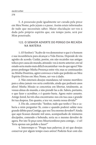 Jacob Lorber
278


     5. A possessão pode igualmente ser curada pela prece
em Meu Nome, pelo jejum e o passe. Assim estais informados
de tudo que necessitais saber. Maior elucidação ser-vos-á
dada pelo próprio espírito que, em tempo justo, será por
Mim penetrado.

       122. O sENHOR ADVERTE DO PERIGO DA RECAÍDA
            NA MATÉRIA

       1. (O Senhor): “Acabo de vos demonstrar o que é o homem
e sua incumbência para alcançar a Vida Eterna. Depende de vós
agirdes de acordo. Cuidai, porém, em não recairdes nas antigas
tolices por causa do mundo, atirando-vos à morte anterior; em tal
estado seria muito mais difícil encaminhar-vos do que agora! Não
posso prolongar Minha Presença entre vós; mas se continuardes
na Minha Doutrina, agirei convosco e tudo que pedirdes ao Meu
Espírito Divino em Meu Nome, ser-vos-á dado.
       2. Não externeis desejos mundanos; tal veneno mortífero
para a alma jamais vos seria conferido, ainda que pedísseis anos
afora! Minha Missão se concretiza em libertar, totalmente, as
vossas almas do mundo, e não prendê-las a ele. Sabeis, portanto,
o que fazer e acreditar, e é quanto basta. Agora outro assunto.
Amigo Jored, há três dias encontramo-nos em tua casa e grande
foi tua despesa. Em quanto, a teu ver, monta nossa dívida?”
       3. Diz ele, comovido: “Senhor, tudo que tenho é Teu e ca­
beria a mim perguntar-Te, como e quando poderei saldar meu
grande débito para Contigo, que sou Teu enorme devedor?! Ainda
que aqui ficasses durante mil anos, acompanhado de inúmeros
discípulos, comendo e bebendo, seria eu o mesmo devedor de
agora. Por isto Te peço seres Misericordioso para comigo, – é só!
Teria apenas um pedido a fazer!”
       4. Interrompo-o: “Poupa tuas palavras; já sei que desejas
conservar por algum tempo esses astros! Poderás ficar com eles
 
