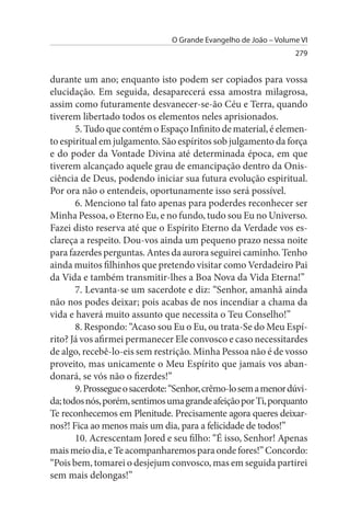 O Grande Evangelho de João – Volume VI
                                                                  279


durante um ano; enquanto isto podem ser copiados para vossa
elucidação. Em seguida, desaparecerá essa amostra milagrosa,
assim como futuramente desvanecer-se-ão Céu e Terra, quando
tiverem libertado todos os elementos neles aprisionados.
       5. Tudo que contém o Espaço Infinito de material, é elemen­
to espiritual em julgamento. São espíritos sob julgamento da força
e do poder da Vontade Divina até determinada época, em que
tiverem alcançado aquele grau de emancipação dentro da Onis­
ciência de Deus, podendo iniciar sua futura evolução espiritual.
Por ora não o entendeis, oportunamente isso será possível.
       6. Menciono tal fato apenas para poderdes reconhecer ser
Minha Pessoa, o Eterno Eu, e no fundo, tudo sou Eu no Universo.
Fazei disto reserva até que o Espírito Eterno da Verdade vos es­
clareça a respeito. Dou-vos ainda um pequeno prazo nessa noite
para fazerdes perguntas. Antes da aurora seguirei caminho. Tenho
ainda muitos filhinhos que pretendo visitar como Verdadeiro Pai
da Vida e também transmitir-lhes a Boa Nova da Vida Eterna!”
       7. Levanta-se um sacerdote e diz: “Senhor, amanhã ainda
não nos podes deixar; pois acabas de nos incendiar a chama da
vida e haverá muito assunto que necessita o Teu Conselho!”
       8. Respondo: “Acaso sou Eu o Eu, ou trata-Se do Meu Espí­
rito? Já vos afirmei permanecer Ele convosco e caso necessitardes
de algo, recebê-lo-eis sem restrição. Minha Pessoa não é de vosso
proveito, mas unicamente o Meu Espírito que jamais vos aban­
donará, se vós não o fizerdes!”
       9. Prossegue o sacerdote: “Senhor, crêmo-lo sem a menor dúvi­
da; todos nós, porém, sentimos uma grande afeição por Ti, porquanto
Te reconhecemos em Plenitude. Precisamente agora queres deixar-
nos?! Fica ao menos mais um dia, para a felicidade de todos!”
       10. Acrescentam Jored e seu filho: “É isso, Senhor! Apenas
mais meio dia, e Te acompanharemos para onde fores!” Concordo:
“Pois bem, tomarei o desjejum convosco, mas em seguida partirei
sem mais delongas!”
 