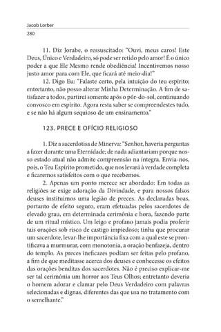 Jacob Lorber
280


       11. Diz Jorabe, o ressuscitado: “Ouvi, meus caros! Este
Deus, Único e Verdadeiro, só pode ser retido pelo amor! É o único
poder a que Ele Mesmo rende obediência! Incentivemos nosso
justo amor para com Ele, que ficará até meio-dia!”
       12. Digo Eu: “Falaste certo, pela intuição do teu espírito;
entretanto, não posso alterar Minha Determinação. A fim de sa­
tisfazer a todos, partirei somente após o pôr-do-sol, continuando
convosco em espírito. Agora resta saber se compreendestes tudo,
e se não há algum sequioso de um ensinamento.”

       123. PRECE E OFÍCIO RELIGIOsO

       1. Diz a sacerdotisa de Minerva: “Senhor, haveria perguntas
a fazer durante uma Eternidade; de nada adiantariam porque nos­
so estado atual não admite compreensão na íntegra. Envia-nos,
pois, o Teu Espírito prometido, que nos levará à verdade completa
e ficaremos satisfeitos com o que recebemos.
       2. Apenas um ponto merece ser abordado: Em todas as
religiões se exige adoração da Divindade, e para nossos falsos
deuses instituímos uma legião de preces. As declaradas boas,
portanto de efeito seguro, eram efetuadas pelos sacerdotes de
elevado grau, em determinada cerimônia e hora, fazendo parte
de um ritual místico. Um leigo e profano jamais podia proferir
tais orações sob risco de castigo impiedoso; tinha que procurar
um sacerdote, levar-lhe importância fixa com a qual este se pron­
tificava a murmurar, com monotonia, a oração benfazeja, dentro
do templo. As preces ineficazes podiam ser feitas pelo profano,
a fim de que meditasse acerca dos deuses e conhecesse os efeitos
das orações benditas dos sacerdotes. Não é preciso explicar-me
ser tal cerimônia um horror aos Teus Olhos; entretanto deveria
o homem adorar e clamar pelo Deus Verdadeiro com palavras
selecionadas e dignas, diferentes das que usa no tratamento com
o semelhante.”
 