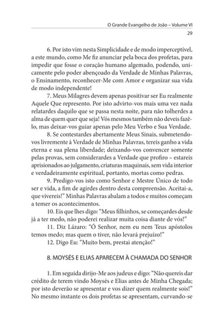 O Grande Evangelho de João – Volume VI
                                                                  29


       6. Por isto vim nesta Simplicidade e de modo imperceptível,
a este mundo, como Me fiz anunciar pela boca dos profetas, para
impedir que fosse o coração humano algemado, podendo, uni­
camente pelo poder abençoado da Verdade de Minhas Palavras,
o Ensinamento, reconhecer-Me com Amor e organizar sua vida
de modo independente!
       7. Meus Milagres devem apenas positivar ser Eu realmente
Aquele Que represento. Por isto advirto-vos mais uma vez nada
relatardes daquilo que se passa nesta noite, para não tolherdes a
alma de quem quer que seja! Vós mesmos também não deveis fazê­
lo, mas deixar-vos guiar apenas pelo Meu Verbo e Sua Verdade.
       8. Se contestardes abertamente Meus Sinais, submetendo-
vos livremente à Verdade de Minhas Palavras, tereis ganho a vida
eterna e sua plena liberdade; deixando-vos convencer somente
pelas provas, sem considerardes a Verdade que profiro – estareis
aprisionados ao julgamento, criaturas maquinais, sem vida interior
e verdadeiramente espiritual, portanto, mortas como pedras.
       9. Predigo-vos isto como Senhor e Mestre Único de todo
ser e vida, a fim de agirdes dentro desta compreensão. Aceitai-a,
que vivereis!” Minhas Palavras abalam a todos e muitos começam
a temer os acontecimentos.
       10. Eis que lhes digo: “Meus filhinhos, se começardes desde
já a ter medo, não poderei realizar muita coisa diante de vós!”
       11. Diz Lázaro: “Ó Senhor, nem eu nem Teus apóstolos
temos medo; mas quem o tiver, não levará prejuízo!”
       12. Digo Eu: “Muito bem, prestai atenção!”

      8. MOYsÉs E ELIAs APARECEM À CHAMADA DO sENHOR

       1. Em seguida dirijo-Me aos judeus e digo: “Não quereis dar
crédito de terem vindo Moysés e Elias antes de Minha Chegada;
por isto deverão se apresentar e vos dizer quem realmente sois!”
No mesmo instante os dois profetas se apresentam, curvando-se
 