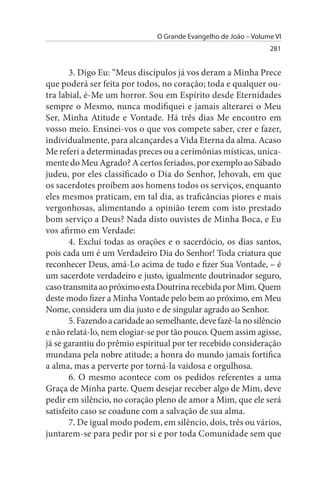 O Grande Evangelho de João – Volume VI
                                                                  281


       3. Digo Eu: “Meus discípulos já vos deram a Minha Prece
que poderá ser feita por todos, no coração; toda e qualquer ou­
tra labial, é-Me um horror. Sou em Espírito desde Eternidades
sempre o Mesmo, nunca modifiquei e jamais alterarei o Meu
Ser, Minha Atitude e Vontade. Há três dias Me encontro em
vosso meio. Ensinei-vos o que vos compete saber, crer e fazer,
individualmente, para alcançardes a Vida Eterna da alma. Acaso
Me referi a determinadas preces ou a cerimônias místicas, unica­
mente do Meu Agrado? A certos feriados, por exemplo ao Sábado
judeu, por eles classificado o Dia do Senhor, Jehovah, em que
os sacerdotes proíbem aos homens todos os serviços, enquanto
eles mesmos praticam, em tal dia, as traficâncias piores e mais
vergonhosas, alimentando a opinião terem com isto prestado
bom serviço a Deus? Nada disto ouvistes de Minha Boca, e Eu
vos afirmo em Verdade:
       4. Excluí todas as orações e o sacerdócio, os dias santos,
pois cada um é um Verdadeiro Dia do Senhor! Toda criatura que
reconhecer Deus, amá-Lo acima de tudo e fizer Sua Vontade, – é
um sacerdote verdadeiro e justo, igualmente doutrinador seguro,
caso transmita ao próximo esta Doutrina recebida por Mim. Quem
deste modo fizer a Minha Vontade pelo bem ao próximo, em Meu
Nome, considera um dia justo e de singular agrado ao Senhor.
       5. Fazendo a caridade ao semelhante, deve fazê-la no silêncio
e não relatá-lo, nem elogiar-se por tão pouco. Quem assim agisse,
já se garantiu do prêmio espiritual por ter recebido consideração
mundana pela nobre atitude; a honra do mundo jamais fortifica
a alma, mas a perverte por torná-la vaidosa e orgulhosa.
       6. O mesmo acontece com os pedidos referentes a uma
Graça de Minha parte. Quem desejar receber algo de Mim, deve
pedir em silêncio, no coração pleno de amor a Mim, que ele será
satisfeito caso se coadune com a salvação de sua alma.
       7. De igual modo podem, em silêncio, dois, três ou vários,
juntarem-se para pedir por si e por toda Comunidade sem que
 