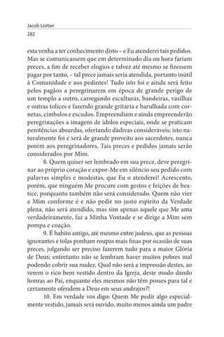 Jacob Lorber
282


esta venha a ter conhecimento disto – e Eu atenderei tais pedidos.
Mas se comunicassem que em determinado dia ou hora fariam
preces, a fim de receber elogios e talvez até mesmo se fizessem
pagar por tanto, – tal prece jamais seria atendida, portanto inútil
à Comunidade e aos pedintes! Tudo isto foi e ainda será feito
pelos pagãos a peregrinarem em época de grande perigo de
um templo a outro, carregando esculturas, bandeiras, vasilhas
e outras tolices e fazendo grande gritaria e barulhada com cor­
netas, címbalos e escudos. Empreendiam e ainda empreenderão
peregrinações a imagens de ídolos especiais, onde se praticam
penitências absurdas, ofertando dádivas consideráveis; isto na­
turalmente foi e será de grande proveito aos sacerdotes, nunca
porém aos peregrinadores. Tais preces e pedidos jamais serão
considerados por Mim.
       8. Quem quiser ser lembrado em sua prece, deve peregri­
nar ao próprio coração e expor-Me em silêncio seu pedido com
palavras simples e modestas, que Eu o atenderei! Acrescento,
porém, que ninguém Me procure com gestos e feições de bea­
tice, porquanto também não será considerado. Quem não vier
a Mim conforme é e não pedir no justo espírito da Verdade
plena, não será atendido, mas sim apenas aquele que Me ama
verdadeiramente, faz a Minha Vontade e se dirige a Mim sem
pompa e coação.
       9. É habito antigo, até mesmo entre judeus, que as pessoas
ignorantes e tolas ponham roupas mais finas por ocasião de suas
preces, julgando ser preciso fazerem tudo para a maior Glória
de Deus; entretanto não se lembram haver muitos pobres mal
podendo cobrir sua nudez. Qual não será a impressão destes, ao
verem o rico bem vestido dentro da Igreja, deste modo dando
honras ao Pai, enquanto eles mesmos não têm posses para tal e
certamente ofendem a Deus em seus andrajos?!
       10. Em verdade vos digo: Quem Me pedir algo especial­
mente vestido, jamais será ouvido, muito menos ainda um padre
 