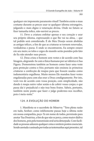 O Grande Evangelho de João – Volume VI
                                                                  283


qualquer em imponente paramento ritual! Também existe o mau
costume durante as preces usar-se qualquer idioma estrangeiro,
julgando-o mais digno à veneração divina. Onde no futuro se
fizer tamanha tolice, não ouvirei as preces.
       11. Deve a criatura enfeitar apenas o seu coração e usar
seu próprio idioma, expressando o que lhe vai na alma, – que
tal pedido será considerado. É do Meu Desejo serem abolidas
as antigas tolices, a fim de que as criaturas se tornem renovadas,
verdadeiras e puras. E onde se encontrarem, Eu sempre estarei
em seu meio; os tolos e cegos do mundo serão punidos pelo fato
de Eu não atender suas preces.
       12. Deus criou o homem sem vestes e de acordo com Sua
Imagem, alegrando-Se com o físico humano por ser idêntico à Sua
Figura. Demonstrou também ao homem como fazer uma veste
para proteção contra o frio; portanto não ensinou às primeiras
criaturas a confecção de roupas para que fossem usadas como
indumentária orgulhosa. Muito menos Ele mandou fazer vestes
engalanadas para com elas orar a Deus condignamente. Por isto,
vesti-vos de acordo com vossa posição, com simplicidade, não
dando à roupa outro valor senão o de cobrir vosso corpo; o que
passa daí é prejudicial e não traz bons frutos. Sabeis, portanto,
também neste ponto que fazer e julgo podermo-nos recolher,
pois é meia-noite.”

      124. A EVOLuÇÃO DO HOMEM

      1. Manifesta-se o sacerdote de Minerva: “Tens plena razão
em tudo, Senhor; como infelizmente passas hoje a última noite
em nossa companhia, peço-Te em nome de todos, permissão para
anotar Tua Doutrina, a fim de que não se perca, como maior dádiva
dos homens, pois pela transmissão oral seria deturpada. Com facili­
dade as pessoas aduzem qualquer coisa e omitem pontos essenciais.
Sendo anotada e assinada por todas as testemunhas aqui presentes, tal
 