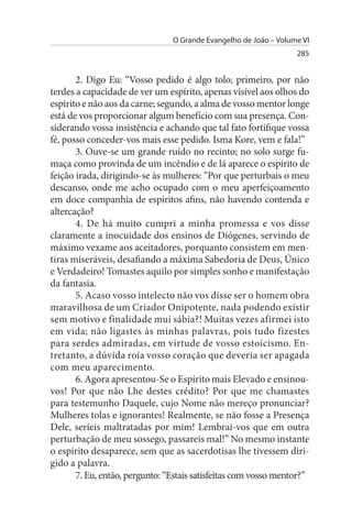 O Grande Evangelho de João – Volume VI
                                                                  285


       2. Digo Eu: “Vosso pedido é algo tolo; primeiro, por não
terdes a capacidade de ver um espírito, apenas visível aos olhos do
espírito e não aos da carne; segundo, a alma de vosso mentor longe
está de vos proporcionar algum benefício com sua presença. Con­
siderando vossa insistência e achando que tal fato fortifique vossa
fé, posso conceder-vos mais esse pedido. Isma Kore, vem e fala!”
       3. Ouve-se um grande ruído no recinto; no solo surge fu­
maça como provinda de um incêndio e de lá aparece o espírito de
feição irada, dirigindo-se às mulheres: “Por que perturbais o meu
descanso, onde me acho ocupado com o meu aperfeiçoamento
em doce companhia de espíritos afins, não havendo contenda e
altercação?
       4. De há muito cumpri a minha promessa e vos disse
claramente a inocuidade dos ensinos de Diógenes, servindo de
máximo vexame aos aceitadores, porquanto consistem em men­
tiras miseráveis, desafiando a máxima Sabedoria de Deus, Único
e Verdadeiro! Tomastes aquilo por simples sonho e manifestação
da fantasia.
       5. Acaso vosso intelecto não vos disse ser o homem obra
maravilhosa de um Criador Onipotente, nada podendo existir
sem motivo e finalidade mui sábia?! Muitas vezes afirmei isto
em vida; não ligastes às minhas palavras, pois tudo fizestes
para serdes admiradas, em virtude de vosso estoicismo. En­
tretanto, a dúvida roía vosso coração que deveria ser apagada
com meu aparecimento.
       6. Agora apresentou-Se o Espírito mais Elevado e ensinou-
vos! Por que não Lhe destes crédito? Por que me chamastes
para testemunho Daquele, cujo Nome não mereço pronunciar?
Mulheres tolas e ignorantes! Realmente, se não fosse a Presença
Dele, seríeis maltratadas por mim! Lembrai-vos que em outra
perturbação de meu sossego, passareis mal!” No mesmo instante
o espírito desaparece, sem que as sacerdotisas lhe tivessem diri­
gido a palavra.
       7. Eu, então, pergunto: “Estais satisfeitas com vosso mentor?”
 