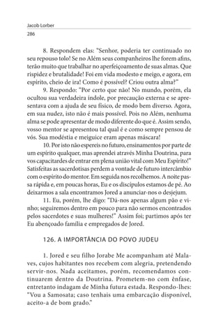 Jacob Lorber
286


       8. Respondem elas: “Senhor, poderia ter continuado no
seu repouso tolo! Se no Além seus companheiros lhe forem afins,
terão muito que trabalhar no aperfeiçoamento de suas almas. Que
rispidez e brutalidade! Foi em vida modesto e meigo, e agora, em
espírito, cheio de ira! Como é possível? Criou outra alma?”
       9. Respondo: “Por certo que não! No mundo, porém, ela
ocultou sua verdadeira índole, por precaução externa e se apre­
sentava com a ajuda de seu físico, de modo bem diverso. Agora,
em sua nudez, isto não é mais possível. Pois no Além, nenhuma
alma se pode apresentar de modo diferente do que é. Assim sendo,
vosso mentor se apresentou tal qual é e como sempre pensou de
vós. Sua modéstia e meiguice eram apenas máscara!
       10. Por isto não espereis no futuro, ensinamentos por parte de
um espírito qualquer, mas aprendei através Minha Doutrina, para
vos capacitardes de entrar em plena união vital com Meu Espírito!”
Satisfeitas as sacerdotisas perdem a vontade de futuro intercâmbio
com o espírito do mentor. Em seguida nos recolhemos. A noite pas­
sa rápida e, em poucas horas, Eu e os discípulos estamos de pé. Ao
deixarmos a sala encontramos Jored a anunciar-nos o desjejum.
       11. Eu, porém, lhe digo: “Dá-nos apenas algum pão e vi­
nho; seguiremos dentro em pouco para não sermos encontrados
pelos sacerdotes e suas mulheres!” Assim foi; partimos após ter
Eu abençoado família e empregados de Jored.

       126. A IMPORTÂNCIA DO POVO JuDEu

      1. Jored e seu filho Jorabe Me acompanham até Mala­
ves, cujos habitantes nos recebem com alegria, pretendendo
servir-nos. Nada aceitamos, porém, recomendamos con­
tinuarem dentro da Doutrina. Prometem-no com ênfase,
entretanto indagam de Minha futura estada. Respondo-lhes:
“Vou a Samosata; caso tenhais uma embarcação disponível,
aceito-a de bom grado.”
 