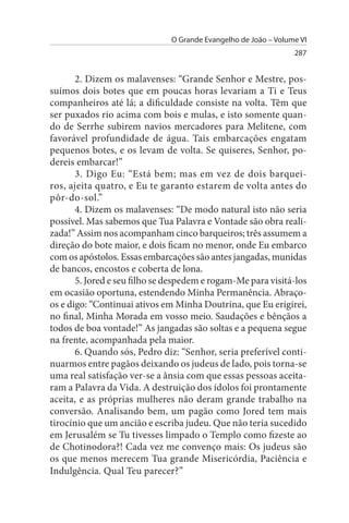 O Grande Evangelho de João – Volume VI
                                                                 287


       2. Dizem os malavenses: “Grande Senhor e Mestre, pos­
suímos dois botes que em poucas horas levariam a Ti e Teus
companheiros até lá; a dificuldade consiste na volta. Têm que
ser puxados rio acima com bois e mulas, e isto somente quan­
do de Serrhe subirem navios mercadores para Melitene, com
favorável profundidade de água. Tais embarcações engatam
pequenos botes, e os levam de volta. Se quiseres, Senhor, po­
dereis embarcar!”
       3. Digo Eu: “Está bem; mas em vez de dois barquei­
ros, ajeita quatro, e Eu te garanto estarem de volta antes do
pôr-do-sol.”
       4. Dizem os malavenses: “De modo natural isto não seria
possível. Mas sabemos que Tua Palavra e Vontade são obra reali­
zada!” Assim nos acompanham cinco barqueiros; três assumem a
direção do bote maior, e dois ficam no menor, onde Eu embarco
com os apóstolos. Essas embarcações são antes jangadas, munidas
de bancos, encostos e coberta de lona.
       5. Jored e seu filho se despedem e rogam-Me para visitá-los
em ocasião oportuna, estendendo Minha Permanência. Abraço-
os e digo: “Continuai ativos em Minha Doutrina, que Eu erigirei,
no final, Minha Morada em vosso meio. Saudações e bênçãos a
todos de boa vontade!” As jangadas são soltas e a pequena segue
na frente, acompanhada pela maior.
       6. Quando sós, Pedro diz: “Senhor, seria preferível conti­
nuarmos entre pagãos deixando os judeus de lado, pois torna-se
uma real satisfação ver-se a ânsia com que essas pessoas aceita­
ram a Palavra da Vida. A destruição dos ídolos foi prontamente
aceita, e as próprias mulheres não deram grande trabalho na
conversão. Analisando bem, um pagão como Jored tem mais
tirocínio que um ancião e escriba judeu. Que não teria sucedido
em Jerusalém se Tu tivesses limpado o Templo como fizeste ao
de Chotinodora?! Cada vez me convenço mais: Os judeus são
os que menos merecem Tua grande Misericórdia, Paciência e
Indulgência. Qual Teu parecer?”
 