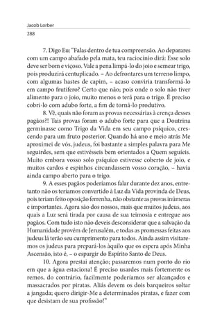 Jacob Lorber
288


       7. Digo Eu: “Falas dentro de tua compreensão. Ao deparares
com um campo abafado pela mata, teu raciocínio dirá: Esse solo
deve ser bom e viçoso. Vale a pena limpá-lo do joio e semear trigo,
pois produzirá centuplicado. – Ao defrontares um terreno limpo,
com algumas hastes de capim, – acaso conviria transformá-lo
em campo frutífero? Certo que não; pois onde o solo não tiver
alimento para o joio, muito menos o terá para o trigo. É preciso
cobri-lo com adubo forte, a fim de torná-lo produtivo.
       8. Vê, quais não foram as provas necessárias à crença desses
pagãos?! Tais provas foram o adubo forte para que a Doutrina
germinasse como Trigo da Vida em seu campo psíquico, cres­
cendo para um fruto posterior. Quando há ano e meio atrás Me
aproximei de vós, judeus, foi bastante a simples palavra para Me
seguirdes, sem que estivésseis bem orientados a Quem seguíeis.
Muito embora vosso solo psíquico estivesse coberto de joio, e
muitos cardos e espinhos circundassem vosso coração, – havia
ainda campo aberto para o trigo.
       9. A esses pagãos poderíamos falar durante dez anos, entre­
tanto não os teríamos convertido à Luz da Vida provinda de Deus,
pois teriam feito oposição ferrenha, não obstante as provas inúmeras
e importantes. Agora são dos nossos, mais que muitos judeus, aos
quais a Luz será tirada por causa de sua teimosia e entregue aos
pagãos. Com tudo isto não deveis desconsiderar que a salvação da
Humanidade provém de Jerusalém, e todas as promessas feitas aos
judeus lá terão seu cumprimento para todos. Ainda assim visitare­
mos os judeus para prepará-los àquilo que os espera após Minha
Ascensão, isto é, – o espargir do Espírito Santo de Deus.
       10. Agora prestai atenção; passaremos num ponto do rio
em que a água estaciona! É preciso usardes mais fortemente os
remos, do contrário, facilmente poderíamos ser alcançados e
massacrados por piratas. Aliás devem os dois barqueiros soltar
a jangada; quero dirigir-Me a determinados piratas, e fazer com
que desistam de sua profissão!”
 