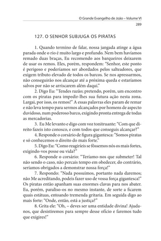 O Grande Evangelho de João – Volume VI
                                                                 289


      127. O sENHOR suBJuGA Os PIRATAs

       1. Quando termino de falar, nossa jangada atinge a água
parada onde o rio é muito largo e profundo. Nem bem havíamos
remado duas braças, Eu recomendo aos barqueiros deixarem
de usar os remos. Eles, porém, respondem: “Senhor, este ponto
é perigoso e poderíamos ser abordados pelos salteadores, que
exigem tributo elevado de todos os barcos. Se nos apressarmos,
não conseguirão nos alcançar até a próxima queda e estaríamos
salvos por não se arriscarem além daqui.”
       2. Digo Eu: “Tendes razão; pretendo, porém, um encontro
com os piratas para impedir-lhes sua futura ação nesta zona.
Largai, por isso, os remos!” A essas palavras eles param de remar
e não leva tempo para sermos alcançados por homens de aspecto
duvidoso, num poderoso barco, exigindo pronta entrega de todas
as mercadorias.
       3. Eu Me levanto e digo com voz tonitruante: “Com que di­
reito fazeis isto conosco, e com todos que conseguis alcançar?”
       4. Responde o corsário de figura gigantesca: “Somos piratas
e só conhecemos o direito do mais forte.”
       5. Digo Eu: “Como reagiríeis se fôssemos nós os mais fortes,
exigindo-vos posse ou vida?”
       6. Responde o corsário: “Teríamo-nos que submeter! Tal
não sendo o caso, não percais tempo em obedecer, do contrário,
seríamos obrigados a demonstrar nossa força!”
       7. Respondo: “Nada possuímos, portanto nada daremos;
não Me acreditando, podeis fazer uso de vossa força gigantesca!”
Os piratas então apanham suas enormes clavas para nos abater.
Eu, porém, paraliso-os no mesmo instante, de sorte a ficarem
quais estátuas, entoando tremenda gritaria. Em seguida digo ao
mais forte: “Onde, então, está a justiça?”
       8. Grita ele: “Oh, – deves ser uma entidade divina! Ajuda-
nos, que desistiremos para sempre desse ofício e faremos tudo
que exigires!”
 