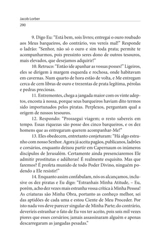 Jacob Lorber
290


       9. Digo Eu: “Está bem, sois livres; entregai o ouro roubado
aos Meus barqueiros, do contrário, vos vereis mal!” Responde
o ladrão: “Senhor, não só o ouro e sim toda prata; permite te
acompanharmos, pois pressinto seres dono de outros tesouros,
mais elevados, que desejamos adquirir!”
       10. Retruco: “Então ide apanhar as vossas posses!” Ligeiros,
eles se dirigem à margem esquerda e rochosa, onde habitavam
em cavernas. Num quarto de hora estão de volta, e Me entregam
cerca de cem libras de ouro e trezentas de prata legítima, pérolas
e pedras preciosas.
       11. Entrementes, chega a jangada maior com os vinte adep­
tos, encosta à nossa, porque seus barqueiros haviam dito termos
sido importunados pelos piratas. Perplexos, perguntam qual a
origem de nossos tesouros.
       12. Respondo: “Prossegui viagem; o resto sabereis em
tempo. Essas riquezas são posse dos cinco barqueiros, e os dez
homens que as entregaram querem acompanhar-Me!”
       13. Eles obedecem, entretanto conjeturam: “Há algo estra­
nho com nosso Senhor. Agora já aceita pagãos, publicanos, ladrões
e corsários, enquanto deixou partir em Capernaum os inúmeros
discípulos de Jerusalém. Certamente ainda presenciaremos Ele
admitir prostitutas e adúlteras! É realmente esquisito. Mas que
faremos? É profeta munido de todo Poder Divino, ninguém po­
dendo a Ele resistir!”
       14. Enquanto assim confabulam, nós os alcançamos, inclu­
sive os dez piratas e Eu digo: “Estranhais Minha Atitude, – Eu,
porém, acho dez vezes mais estranha vossa crítica à Minha Pessoa!
As criaturas são Minha Obra, portanto as conheço melhor, sei
das aptidões de cada uma e estou Ciente de Meu Proceder. Por
isto nada vos deve parecer singular de Minha Parte; do contrário,
deveríeis estranhar o fato de Eu vos ter aceito, pois sois mil vezes
piores que esses corsários; jamais assassinaram alguém e apenas
descarregaram as jangadas pesadas.”
 