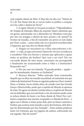 Jacob Lorber
30


com respeito diante de Mim. E Elias diz em alta voz: “Diante de
Ti e de Teu Nome têm de se curvar todos os joelhos e corações
no Céu, sobre e dentro da Terra!”
       2. A seguir, Moysés se vira para os judeus: “Vilipendiadores
do Templo de Salomão, filhos da serpente! Qual o demônio que
vos gerou, autorizando-vos a afirmardes ser Abraham vosso pai,
por isto vos arrogais o direito de meu assento e de Aaron?! Se
tivestes tal ousadia, a fim de transmitir aos povos as Leis dadas
por Deus a mim – como então não vos é possível reconhecerdes
o Supremo, que mas deu no Monte Sinai?!
       3. Alegais ser necessário eu e Elias antecedermos o Se­
nhor – e vede, já aqui estivemos! Quem de vós nos reconheceu
e acreditou? Não nos fizestes o mesmo que aplicastes a quase
todos os profetas do Senhor? Que vem a ser isto? Vós vos
curvando diante de meu nome, entretanto me perseguindo
e finalmente me assassinando entre o Altar e o Santíssimo?
Respondei-me!”
       4. Diz um com voz trêmula: “Ó grande profeta – aquele –
que foi amordaçado, chamava-se Zacharias!”
       5. Retruca Moysés: “Velho malvado, foste testemunha
daquilo que eu disse na reunião sacerdotal, no momento em que
voltava do Santíssimo! Foram as seguintes palavras: Ouvi, irmãos!
Deus, o Senhor, tocou minha alma, de acordo com Sua Grande
Graça e Misericórdia, assim que o espírito de Moysés se apossou
de mim. De agora em diante é minha alma e o espírito de Moysés
um só indivíduo, que ora está frente a vós, do mesmo modo como
se achava diante do faraó e no Sinai, diante de Deus! Fui o pri­
meiro a organizar este assento, ocupando-o a Mando de Deus – e
agora sou o último a tomar posse dele, pois no futuro somente o
Senhor, que aceitou neste mundo a carne dos homens, dele fará o
que for determinado por Sua Vontade! – Estas minhas profecias
tanto vos irritaram, que me jogastes da cadeira, enforcando-me
em seguida. Não foi assim?”
 