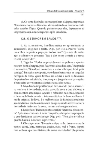 O Grande Evangelho de João – Volume VI
                                                                 291


      15. Os vinte discípulos se envergonham e Me pedem perdão.
Novamente tomo a dianteira, demonstrando o caminho certo
pelas quedas d’água. Quando passamos por elas, deparamos ao
longe Samosata, onde chegamos após uma hora.

      128. O sENHOR EM sAMOsATA

       1. Ao atracarmos, imediatamente se apresentam os
aduaneiros, exigindo a tarifa. Digo, por isto, a Pedro: “Toma
uma libra de prata e paga por todos nós!” Quando ele assim
age, o aduaneiro protesta: “Isto é dez vezes demais e o troco
te será devolvido!”
       2. Digo Eu: “Podes empregá-lo com os pobres e aponta-
nos um bom albergue, pois ficaremos dois dias aqui.” Responde
o aduaneiro: “Sou dono do melhor e maior albergue; ficai, pois,
comigo.” Eu aceito a proposta, e ao desembarcarmos as jangadas
navegam de volta, quais flechas, rio acima e com os tesouros,
despertando curiosidade, isto porque a jangada sem passageiro
e barqueiro corre automaticamente atrás das outras.
       3. Não dando importância ao fato, mando que o aduanei­
ro nos leve à hospedaria, muito parecida com a casa de Jored e
com idêntica arrumação. Apenas o refeitório não é tão espaçoso
e bem mobiliado, sendo o teto constituído de lona malhada, à
moda oriental. Todavia, é o melhor salão de Samosata onde nos
acomodamos, muito embora um dos piratas Me advertisse ser a
hospedaria mais cara da zona, por ser o dono ganancioso.
       4. Respondo: “Deixemos isto; amanhã veremos a nossa con­
ta.” Após sentarmo-nos à mesa comprida, o hospedeiro pergunta
o que desejamos para o almoço. Digo pois: “Tens pão e vinho, é
quanto basta; à noite nos supriremos.”
       5. Obtempera ele: “Prezado amigo, tenho bom estoque de
peixes, carne, leite, manteiga, queijo, ovos, mel e frutos. Espero
tuas ordens, que imediatamente serão executadas.” Respondo:
 