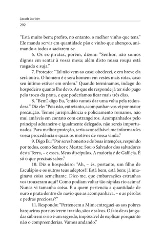 Jacob Lorber
292


“Está muito bem; prefiro, no entanto, o melhor vinho que tens.”
Ele manda servir em quantidade pão e vinho que abençoo, ani­
mando a todos a saciarem-se.
       6. Os ex-piratas, porém, dizem: “Senhor, não somos
dignos em sentar à vossa mesa; além disto nossa roupa está
rasgada e suja.”
       7. Protesto: “Tal não vem ao caso; obedecei, e em breve ela
será outra. O homem é e será homem em vestes mais rotas, caso
seu íntimo estiver em ordem.” Quando terminamos, indago do
hospedeiro quanto lhe devo. Ao que ele responde já ter sido pago
pelo troco da prata, e que poderíamos ficar mais três dias.
       8. “Bem”, digo Eu, “então vamos dar uma volta pela redon­
deza.” Diz ele: “Pois não, entretanto, acompanhar-vos-ei por maior
precaução. Temos jurisprudência e policiamento romanos, não
mui amáveis em contato com estrangeiros. Acompanhados pelo
principal aduaneiro e igualmente delegado, não sereis importu­
nados. Para melhor proteção, seria aconselhável me informardes
vossa procedência e quais os motivos de vossa vinda.”
       9. Digo Eu: “Por seres honesto e de boas intenções, respondo
por todos, como Senhor e Mestre: Sou o Salvador dos salvadores
desta Terra, – e esses, Meus discípulos. A maioria é de Galileia. É
só o que precisas saber.”
       10. Diz o hospedeiro: “Ah, – és, portanto, um filho de
Esculápio e os outros teus adeptos?! Está bem, está bem; já ima­
ginava coisa semelhante. Dize-me, que embarcações estranhas
vos trouxeram aqui? Como podiam voltar tão rápidas rio acima?
Nunca vi tamanha coisa. E a quem pertencia a quantidade de
ouro e prata dentro do navio que as acompanhava, – e as pérolas
e pedras preciosas?”
       11. Respondo: “Pertencem a Mim; entreguei-as aos pobres
barqueiros por nos terem trazido, sãos e salvos. O fato de as janga­
das subirem o rio é um segredo, impossível de explicar porquanto
não o compreenderias. Vamos andando.”
 