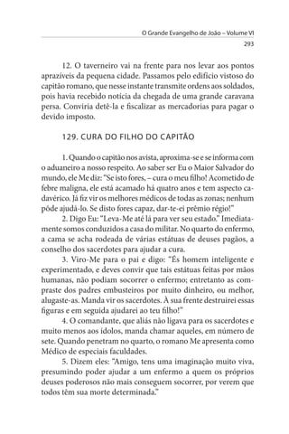 O Grande Evangelho de João – Volume VI
                                                                 293


      12. O taverneiro vai na frente para nos levar aos pontos
aprazíveis da pequena cidade. Passamos pelo edifício vistoso do
capitão romano, que nesse instante transmite ordens aos soldados,
pois havia recebido notícia da chegada de uma grande caravana
persa. Conviria detê-la e fiscalizar as mercadorias para pagar o
devido imposto.

      129. CuRA DO FILHO DO CAPITÃO

       1. Quando o capitão nos avista, aproxima-se e se informa com
o aduaneiro a nosso respeito. Ao saber ser Eu o Maior Salvador do
mundo, ele Me diz: “Se isto fores, – cura o meu filho! Acometido de
febre maligna, ele está acamado há quatro anos e tem aspecto ca­
davérico. Já fiz vir os melhores médicos de todas as zonas; nenhum
pôde ajudá-lo. Se disto fores capaz, dar-te-ei prêmio régio!”
       2. Digo Eu: “Leva-Me até lá para ver seu estado.” Imediata­
mente somos conduzidos a casa do militar. No quarto do enfermo,
a cama se acha rodeada de várias estátuas de deuses pagãos, a
conselho dos sacerdotes para ajudar a cura.
       3. Viro-Me para o pai e digo: “És homem inteligente e
experimentado, e deves convir que tais estátuas feitas por mãos
humanas, não podiam socorrer o enfermo; entretanto as com­
praste dos padres embusteiros por muito dinheiro, ou melhor,
alugaste-as. Manda vir os sacerdotes. À sua frente destruirei essas
figuras e em seguida ajudarei ao teu filho!”
       4. O comandante, que aliás não ligava para os sacerdotes e
muito menos aos ídolos, manda chamar aqueles, em número de
sete. Quando penetram no quarto, o romano Me apresenta como
Médico de especiais faculdades.
       5. Dizem eles: “Amigo, tens uma imaginação muito viva,
presumindo poder ajudar a um enfermo a quem os próprios
deuses poderosos não mais conseguem socorrer, por verem que
todos têm sua morte determinada.”
 