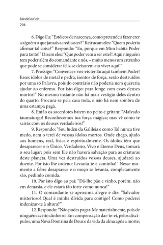 Jacob Lorber
294


       6. Digo Eu: “Estóicos de nascença, como pretendeis fazer crer
a alguém o que jamais acreditastes?” Retrucam eles: “Quem poderia
afirmar tal coisa?” Respondo: “Eu, porque em Mim habita Poder
para tanto!” Dizem eles: “Que poder vem a ser este?! Aqui ninguém
tem poder além do comandante e nós, – muito menos um estranho
que pode se considerar feliz se deixarem-no viver aqui!”
       7. Prossigo: “Convencer-vos-eis ter Eu aqui também Poder!
Esses ídolos de metal e pedra, isentos de força, serão destruídos
por uma só Palavra, pois do contrário não poderia nem quereria
ajudar ao enfermo. Por isto digo: para longe com esses deuses
mortos!” No mesmo instante não há mais vestígio deles dentro
do quarto. Procura-se pela casa toda, e não há nem sombra de
uma estampa pagã.
       8. Então os sacerdotes batem no peito e gritam: “Malvado
taumaturgo! Reconhecemos tua força mágica; mas vê como te
sairás com os deuses verdadeiros!”
       9. Respondo: “Sou Judeu da Galileia e como Tal nunca tive
medo, nem o terei de vossos ídolos mortos. Onde chego, ajudo
aos homens, real, física e espiritualmente. Os ídolos têm que
desaparecer e o Único, Verdadeiro, Vivo e Eterno Deus, tomará
o seu lugar; pois sem Ele não haverá salvação para as criaturas
deste planeta. Uma vez destruídos vossos deuses, ajudarei ao
doente. Por isto lhe ordeno: Levanta-te e caminha!” Nesse mo­
mento a febre desaparece e o moço se levanta, completamente
são, pedindo comida.
       10. Por isto digo ao pai: “Dá-lhe pão e vinho, porém, não
em demasia, e ele estará tão forte como nunca!”
       11. O comandante se aproxima alegre e diz: “Salvador
misterioso! Qual é minha dívida para contigo? Como poderei
indenizar-te à altura?”
       12. Respondo: “Não podes pagar-Me materialmente, pois de
ninguém aceito dinheiro. Em compensação dar-te-ei, pelos discí­
pulos, uma Nova Doutrina de Deus e da vida da alma após a morte;
 