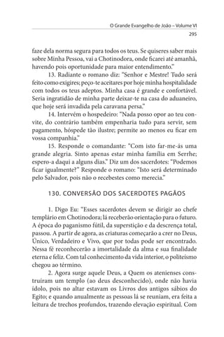 O Grande Evangelho de João – Volume VI
                                                                 295


faze dela norma segura para todos os teus. Se quiseres saber mais
sobre Minha Pessoa, vai a Chotinodora, onde ficarei até amanhã,
havendo pois oportunidade para maior entendimento.”
       13. Radiante o romano diz: “Senhor e Mestre! Tudo será
feito como exigires; peço-te aceitares por hoje minha hospitalidade
com todos os teus adeptos. Minha casa é grande e confortável.
Seria ingratidão de minha parte deixar-te na casa do aduaneiro,
que hoje será invadida pela caravana persa.”
       14. Intervém o hospedeiro: “Nada posso opor ao teu con­
vite, do contrário também empenharia tudo para servir, sem
pagamento, hóspede tão ilustre; permite ao menos eu ficar em
vossa companhia.”
       15. Responde o comandante: “Com isto far-me-ás uma
grande alegria. Sinto apenas estar minha família em Serrhe;
espero-a daqui a alguns dias.” Diz um dos sacerdotes: “Podemos
ficar igualmente?” Responde o romano: “Isto será determinado
pelo Salvador, pois não o recebestes como merecia.”

      130. CONVERsÃO DOs sACERDOTEs PAGÃOs

       1. Digo Eu: “Esses sacerdotes devem se dirigir ao chefe
templário em Chotinodora; lá receberão orientação para o futuro.
A época do paganismo fútil, da superstição e da descrença total,
passou. A partir de agora, as criaturas começarão a crer no Deus,
Único, Verdadeiro e Vivo, que por todas pode ser encontrado.
Nessa fé reconhecerão a imortalidade da alma e sua finalidade
eterna e feliz. Com tal conhecimento da vida interior, o politeísmo
chegou ao término.
       2. Agora surge aquele Deus, a Quem os atenienses cons­
truíram um templo (ao deus desconhecido), onde não havia
ídolo, pois no altar estavam os Livros dos antigos sábios do
Egito; e quando anualmente as pessoas lá se reuniam, era feita a
leitura de trechos profundos, trazendo elevação espiritual. Com
 