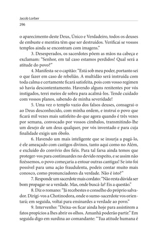 Jacob Lorber
296


o aparecimento deste Deus, Único e Verdadeiro, todos os deuses
de embuste e mentira têm que ser destruídos. Verificai se vossos
templos ainda se encontram com imagens.”
       3. Desesperados, os sacerdotes põem as mãos na cabeça e
exclamam: “Senhor, em tal caso estamos perdidos! Qual será a
atitude do povo?”
       4. Manifesta-se o capitão: “Está sob meu poder, portanto sei
o que fazer em caso de rebelião. A multidão será instruída com
toda calma e certamente ficará satisfeita, pois com vosso regímen
só havia descontentamento. Havendo alguns renitentes por vós
instigados, terei meios de sobra para acalmá-los. Tende cuidado
com vossos planos, sabendo de minha severidade!
       5. Uma vez o templo vazio dos falsos deuses, consagrai-o
ao Deus desconhecido, com minha ordem, e instruí o povo que
ficará mil vezes mais satisfeito do que agora quando é três vezes
por semana, convocado por vossos címbalos, transmitindo-lhe
um desejo de um deus qualquer, por vós inventado e para cuja
finalidade exigis um óbolo.
       6. Havendo um mais inteligente que se insurja a pagá-lo,
é ele ameaçado com castigos divinos, tanto aqui como no Além,
e excluído do convívio dos fiéis. Para tal farsa ainda temos que
proteger-vos para continuardes no devido respeito, e se assim não
fizéssemos, o povo começaria a entoar outras cantigas! Se isto foi
possível para uma ação fraudulenta, podeis contar muito mais
conosco, como pronunciadores da verdade. Não é isto?”
       7. Responde um sacerdote mais cordato: “Não resta dúvida ser
bom propagar-se a verdade. Mas, onde buscá-la? Eis a questão.”
       8. Diz o romano: “Já recebestes o conselho do próprio salva­
dor. Dirigi-vos a Chotinodora, onde o sumo-sacerdote vos orien­
tará; em seguida, voltai para ensinardes a verdade ao povo.”
       9. Intervenho: “Deixa-os ficar ainda hoje para assistirem a
fatos propícios a lhes abrir os olhos. Amanhã poderão partir.” Em
seguida digo em surdina ao comandante: “Tua atitude humana é
 