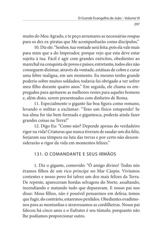 O Grande Evangelho de João – Volume VI
                                                                   297


muito do Meu Agrado, e te peço arrumares as necessárias roupas
para os dez ex-piratas que Me acompanharão como discípulos.”
       10. Diz ele: “Senhor, tua vontade será feita; pois ela vale mais
para mim que a do Imperador, porque vejo que esta deve estar
sujeita à tua. Fácil é agir com grandes exércitos, obedientes ao
marechal na conquista de povos e países; entretanto, todos eles não
conseguem dizimar, através da vontade, estátuas de cobre e curar
uma febre maligna, em um momento. Eu mesmo tenho grande
poderio sobre muitos soldados; todavia fui obrigado a ver sofrer
meu filho durante quatro anos.” Em seguida, ele chama os em­
pregados para ajeitarem as melhores vestes para aqueles homens
e, além disto, serem presenteados com dinheiro de Roma.
       11. Especialmente o gigante faz boa figura como romano,
levando o militar a exclamar: “Tens um físico estupendo! Se
tua alma for tão bem formada e gigantesca, poderás ainda fazer
grandes coisas na Terra!”
       12. Digo Eu: “Como não? Depende apenas do verdadeiro
rigor na vida! Criaturas que nunca tiveram de saudar um dia feliz,
forjaram sua têmpera na luta das trevas e por certo não descon­
siderarão o rigor da vida em momentos felizes.”

      131. O COMANDANTE E sEus IRMÃOs

       1. Diz o gigante, comovido: “Ó amigo divino! Todos nós
éramos filhos de um rico príncipe no Mar Cáspio. Vivíamos
contentes e nosso povo foi talvez um dos mais felizes da Terra.
De repente, apareceram hordas selvagens do Norte, assaltando,
incendiando e matando tudo que deparavam. E nosso pai nos
disse: Meus filhos, não é possível pensarmos em defesa; temos
que fugir, do contrário, estaremos perdidos. Obedientes evadimo­
nos para as montanhas e atravessamos as cordilheiras. Nosso pai
faleceu há cinco anos e o Eufrates é seu túmulo, porquanto não
lhe podíamos proporcionar outro.
 