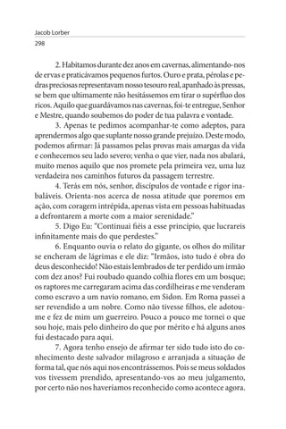 Jacob Lorber
298


       2. Habitamos durante dez anos em cavernas, alimentando-nos
de ervas e praticávamos pequenos furtos. Ouro e prata, pérolas e pe­
dras preciosas representavam nosso tesouro real, apanhado às pressas,
se bem que ultimamente não hesitássemos em tirar o supérfluo dos
ricos. Aquilo que guardávamos nas cavernas, foi-te entregue, Senhor
e Mestre, quando soubemos do poder de tua palavra e vontade.
       3. Apenas te pedimos acompanhar-te como adeptos, para
aprendermos algo que suplante nosso grande prejuízo. Deste modo,
podemos afirmar: Já passamos pelas provas mais amargas da vida
e conhecemos seu lado severo; venha o que vier, nada nos abalará,
muito menos aquilo que nos promete pela primeira vez, uma luz
verdadeira nos caminhos futuros da passagem terrestre.
       4. Terás em nós, senhor, discípulos de vontade e rigor ina­
baláveis. Orienta-nos acerca de nossa atitude que poremos em
ação, com coragem intrépida, apenas vista em pessoas habituadas
a defrontarem a morte com a maior serenidade.”
       5. Digo Eu: “Continuai fiéis a esse princípio, que lucrareis
infinitamente mais do que perdestes.”
       6. Enquanto ouvia o relato do gigante, os olhos do militar
se encheram de lágrimas e ele diz: “Irmãos, isto tudo é obra do
deus desconhecido! Não estais lembrados de ter perdido um irmão
com dez anos? Fui roubado quando colhia flores em um bosque;
os raptores me carregaram acima das cordilheiras e me venderam
como escravo a um navio romano, em Sidon. Em Roma passei a
ser revendido a um nobre. Como não tivesse filhos, ele adotou-
me e fez de mim um guerreiro. Pouco a pouco me tornei o que
sou hoje, mais pelo dinheiro do que por mérito e há alguns anos
fui destacado para aqui.
       7. Agora tenho ensejo de afirmar ter sido tudo isto do co­
nhecimento deste salvador milagroso e arranjada a situação de
forma tal, que nós aqui nos encontrássemos. Pois se meus soldados
vos tivessem prendido, apresentando-vos ao meu julgamento,
por certo não nos haveríamos reconhecido como acontece agora.
 