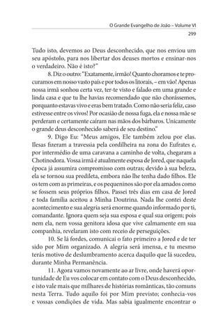 O Grande Evangelho de João – Volume VI
                                                                   299


Tudo isto, devemos ao Deus desconhecido, que nos enviou um
seu apóstolo, para nos libertar dos deuses mortos e ensinar-nos
o verdadeiro. Não é isto?”
        8. Diz o outro: “Exatamente, irmão! Quanto choramos e te pro­
curamos em nosso vasto país e por todos os litorais, – em vão! Apenas
nossa irmã sonhou certa vez, ter-te visto e falado em uma grande e
linda casa e que tu lhe havias recomendado que não chorássemos,
porquanto estavas vivo e eras bem tratado. Como não seria feliz, caso
estivesse entre os vivos! Por ocasião de nossa fuga, ela e nossa mãe se
perderam e certamente caíram nas mãos dos bárbaros. Unicamente
o grande deus desconhecido saberá de seu destino.”
        9. Digo Eu: “Meus amigos, Ele também zelou por elas.
Ilesas fizeram a travessia pela cordilheira na zona do Eufrates e,
por intermédio de uma caravana a caminho de volta, chegaram a
Chotinodora. Vossa irmã é atualmente esposa de Jored, que naquela
época já assumira compromisso com outras; devido à sua beleza,
ela se tornou sua predileta, embora não lhe tenha dado filhos. Ele
os tem com as primeiras, e os pequeninos são por ela amados como
se fossem seus próprios filhos. Passei três dias em casa de Jored
e toda família aceitou a Minha Doutrina. Nada lhe contei deste
acontecimento e sua alegria será enorme quando informado por ti,
comandante. Ignora quem seja sua esposa e qual sua origem; pois
nem ela, nem vossa genitora idosa que vive calmamente em sua
companhia, revelaram isto com receio de perseguições.
        10. Se lá fordes, comunicai o fato primeiro a Jored e de ter
sido por Mim organizado. A alegria será imensa, e tu mesmo
terás motivo de deslumbramento acerca daquilo que lá sucedeu,
durante Minha Permanência.
        11. Agora vamos novamente ao ar livre, onde haverá opor­
tunidade de Eu vos colocar em contato com o Deus desconhecido,
e isto vale mais que milhares de histórias românticas, tão comuns
nesta Terra. Tudo aquilo foi por Mim previsto; conhecia-vos
e vossas condições de vida. Mas sabia igualmente encontrar o
 