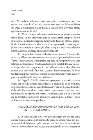Jacob Lorber
300


Meu Verbo bom solo em vossos corações, motivo por que vim
trazer-vos consolo. O maior, porém, será que por Mim o Reino
do Deus desconhecido, e com ele, a Vida Eterna de vossa alma,
aproximaram-se de vós!
       12. Vede, de que adiantam ao homem todos os tesouros
dessa Terra, se em breve terá que os deixar para sempre? Não é
muito mais prudente angariar aqueles de duração eterna, garan­
tindo à alma humana a vida mais feliz, a ponto de ela conseguir
já nesta existência a convicção clara de que a vida verdadeira e
perfeita apenas começa após a morte física?”
       13. Respondem todos, inclusive os sacerdotes: “Realmente,
seria o melhor e maior tesouro conquistável para o habitante da
Terra. Todavia existe u’a muralha até hoje intransponível, e o véu
fatídico de Isis jamais foi desvendado, por mortal. Houve pesso­
as inspiradas que chegaram à conclusão de existir algo além da
morte; mas acerca do fato em si, jamais houve resposta. Se fores
tão feliz em poder explicá-lo de modo razoável, mereces a maior
glória e gratidão de todas as criaturas.”
       14. Digo Eu: “Se Eu não fosse capaz para tanto, não haveria
outro ser dotado de tais capacidades, e excluindo-se as Minhas,
impossível imaginar-se manifestação de vida no Espaço Infinito.
Cabendo-Me este dom, tudo existe e permanece no Universo,
sublimando-se através de várias transformações desde o inseto
até ao homem, e do átomo até ao sol. Vamos, pois, lá fora.” Todos
se levantam e me acompanham.

       132. QuEIXA DO COMANDANTE A REsPEITO DA LuTA
            ENTRE IRRACIONAIs

      1. O comandante nos leva pela margem do rio até uma
colina com algumas palmeiras, de onde se descortina um pa­
norama deslumbrante, pelas curvas do Eufrates, bem perto de
Serrhe. Acomodamo-nos na grama apreciando a vista, enquanto
 