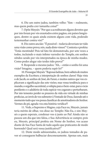 O Grande Evangelho de João – Volume VI
                                                                   31


       6. Diz um outro judeu, também velho: “Sim – realmente,
mas quem podia crer tamanha coisa?”
       7. Opõe Moysés: “Por que a acreditaram alguns devotos que
por isto foram por vós enxotados entre pagãos, em países longín­
quos, dentre os quais ainda existem alguns com vida, podendo
testemunhar contra vós?”
       8. Diz outro ancião: “É possível – todavia deveriam ter tido
uma visão como prova; nós, nada disto vimos!” Contesta o profeta:
“Estás mentindo! Pois tal fato foi demonstrado, por sete vezes a
todos, incluindo o mais ínfimo varredor do Templo, em sonhos
nítidos sendo por vós interpretados na época de minha mudez.
Como podes alegar não terdes tido prova?”
       9. Responde o mesmo judeu: “Ah, – então o sonho foi uma
visão? Imagina, – quem poderia supô-lo?”
       10. Prossegue Moysés: “Raposas ladinas, bem sabíeis de muitos
exemplos da Escritura a interpretação de sonhos claros! Haja vista
o de Jacob, os sonhos de José, do Faraó, e muitos outros que vos ex­
plicavam a significação das sete visões; mas vossa tendência para o
mundo, o orgulho sacerdotal, a volúpia para o bem-estar, para o ócio
pestilento e o adultério de toda espécie vos cegaram e perturbaram.
Por isto temestes perder os prazeres da vida em virtude de minhas
profecias, ao invés de vos submeter à Vontade de Deus, fazendo até o
momento tudo que vos possa classificar de amotinadores do Senhor.
Vermes do pó, agrada-vos esta história verídica?!
       11. Vede, o Supremo e Magno, cuja Face eu, Moysés, jamais
teria mérito de olhar, vos disse no Templo: Não Eu, e sim Moy­
sés a quem esperais, condenar-vos-á junto ao Pai! Ainda não se
passou um dia que isto falou, e Sua Advertência se cumpre; pois
eu, Moysés, principal profeta em Nome do Senhor, vos acuso
diante de Sua Face Santa de tudo aquilo que praticastes de modo
horrendo! Qual será vossa justificativa?!”
       12. Deste modo admoestados, os judeus tomados de pa­
vor só conseguem balbuciar desconexamente. Apenas um, mais
 