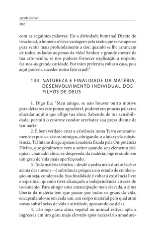 Jacob Lorber
302


com as seguintes palavras: Eis a divindade humana! Diante do
irracional, o homem só leva vantagem pela razão que serve apenas
para sentir mais profundamente a dor, quando se lhe arrancam
de todos os lados as penas da vida! Senhor e grande mestre de
tua arte oculta, se nos puderes fornecer explicação a respeito,
far-nos-ás grande caridade. Por mim preferiria voltar a casa, pois
aqui poderia suceder outro fato cruel!”

       133. N ATuR E Z A E F I N A L I DA D E DA MATÉRIA.
            D E s E N V O LV I M E N TO I N D I V I D uA L D O s
            FILHOs DE DEus

       1. Digo Eu: “Meu amigo, se não houver outro motivo
para deixares este pouso agradável, poderei em poucas palavras
elucidar aquilo que aflige tua alma. Sabendo de tua sensibili­
dade, permiti o enorme condor arrebatar sua presa diante de
teu nariz!
       2. É bem verdade estar a existência nesta Terra constante­
mente exposta a vários inimigos, obrigando-a a lutar pela subsis­
tência. Tal luta se dirige apenas à matéria fixada pela Onipotência
Divina, que geralmente vem a sofrer quando seu elemento psí­
quico, chamado alma, se desprenda da matéria, ingressando em
um grau de vida mais aperfeiçoado.
       3. Toda matéria telúrica – desde a pedra mais dura até o éter
acima das nuvens – é substância psíquica em estado de condena­
ção ou seja, condensado. Sua finalidade é voltar à existência livre
e espiritual, quando tiver alcançado a independência através do
isolamento. Para atingir uma emancipação mais elevada, a alma
liberta da matéria tem que passar por todos os graus da vida,
encapsulando-se em cada um, em corpo material pelo qual atrai
novas substâncias de vida e atividade, apossando-se delas.
       4. Tão logo uma alma vegetal ou animal estiver apta a
ingressar em um grau mais elevado após necessário amadure­
 