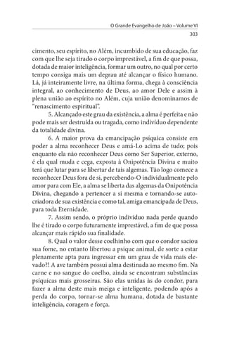 O Grande Evangelho de João – Volume VI
                                                                  303


cimento, seu espírito, no Além, incumbido de sua educação, faz
com que lhe seja tirado o corpo imprestável, a fim de que possa,
dotada de maior inteligência, formar um outro, no qual por certo
tempo consiga mais um degrau até alcançar o físico humano.
Lá, já inteiramente livre, na última forma, chega à consciência
integral, ao conhecimento de Deus, ao amor Dele e assim à
plena união ao espírito no Além, cuja união denominamos de
“renascimento espiritual”.
       5. Alcançado este grau da existência, a alma é perfeita e não
pode mais ser destruída ou tragada, como indivíduo dependente
da totalidade divina.
       6. A maior prova da emancipação psíquica consiste em
poder a alma reconhecer Deus e amá-Lo acima de tudo; pois
enquanto ela não reconhecer Deus como Ser Superior, externo,
é ela qual muda e cega, exposta à Onipotência Divina e muito
terá que lutar para se libertar de tais algemas. Tão logo comece a
reconhecer Deus fora de si, percebendo-O individualmente pelo
amor para com Ele, a alma se liberta das algemas da Onipotência
Divina, chegando a pertencer a si mesma e tornando-se auto-
criadora de sua existência e como tal, amiga emancipada de Deus,
para toda Eternidade.
       7. Assim sendo, o próprio indivíduo nada perde quando
lhe é tirado o corpo futuramente imprestável, a fim de que possa
alcançar mais rápido sua finalidade.
       8. Qual o valor desse coelhinho com que o condor saciou
sua fome, no entanto libertou a psique animal, de sorte a estar
plenamente apta para ingressar em um grau de vida mais ele­
vado?! A ave também possui alma destinada ao mesmo fim. Na
carne e no sangue do coelho, ainda se encontram substâncias
psíquicas mais grosseiras. São elas unidas às do condor, para
fazer a alma deste mais meiga e inteligente, podendo após a
perda do corpo, tornar-se alma humana, dotada de bastante
inteligência, coragem e força.
 