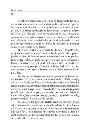 Jacob Lorber
304


       9. Tal é a organização dos filhos de Deus nesta Terra. A
existência é e será luta contra vários adversários, até que se
tenha elevado vitoriosa acima de toda matéria, com as pró­
prias forças. Deste modo, não te deves alterar com os inimigos
materiais da vida; não o são propriamente da vida em si, mas
apenas da existência aparente, simples instrumento da vida
verdadeira, interior e espiritual; com auxílio daquela, a alma
pode progredir mais e mais na liberdade real, coisa impossível
sem esta existência simultânea.
       10. Deus poderia, em virtude de Sua Onipotência,
projetar ou criar um espírito dotado de sabedoria e poder
perfeitos e isto, inúmeros a um só momento; nenhum, porém,
teria independência; pois seu querer e agir seria Emanação
Divina, constantemente fluindo sobre eles, a fim de existirem,
moverem-se e agirem pela Vontade de Deus. Individualmente,
nada seriam e sim, apenas Pensamentos e Ideias momentâneas
de Deus.
       11. Se, porém, devem em tempo oportuno se tornar in­
dependentes, têm que passar pelo caminho da matéria ou seja,
da Vontade fixada por Deus, conforme observais nesta Terra. Só
então serão filhos de vontade, pensamentos e ações independentes,
de certo modo cumprindo a Vontade Divina, mas não imposta
pela Onipotência e sim, porque a reconhecem mui sábia, determi­
nando sua ação de acordo, no que consiste o mérito de sua vida,
proporcionando-lhes a maior felicidade.
       12. Vê, Meu amigo, assim andam as coisas; portanto podes
admirar e reconhecer cada vez mais a Sabedoria de Deus, Único
e Verdadeiro, a projetar de Seu Amor e Sabedoria, Pensamentos
e Ideias a fim de se tornarem filhos livres e idênticos a Ele! Se o
compreendeste ao menos superficialmente, dá-Me tua opinião
acerca da vida em a Natureza.”
 
