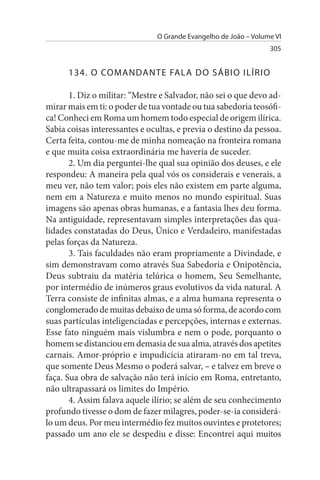 O Grande Evangelho de João – Volume VI
                                                                 305


      134. O COMANDANTE FALA DO sÁBIO ILÍRIO

       1. Diz o militar: “Mestre e Salvador, não sei o que devo ad­
mirar mais em ti: o poder de tua vontade ou tua sabedoria teosófi­
ca! Conheci em Roma um homem todo especial de origem ilírica.
Sabia coisas interessantes e ocultas, e previa o destino da pessoa.
Certa feita, contou-me de minha nomeação na fronteira romana
e que muita coisa extraordinária me haveria de suceder.
       2. Um dia perguntei-lhe qual sua opinião dos deuses, e ele
respondeu: A maneira pela qual vós os considerais e venerais, a
meu ver, não tem valor; pois eles não existem em parte alguma,
nem em a Natureza e muito menos no mundo espiritual. Suas
imagens são apenas obras humanas, e a fantasia lhes deu forma.
Na antiguidade, representavam simples interpretações das qua­
lidades constatadas do Deus, Único e Verdadeiro, manifestadas
pelas forças da Natureza.
       3. Tais faculdades não eram propriamente a Divindade, e
sim demonstravam como através Sua Sabedoria e Onipotência,
Deus subtraiu da matéria telúrica o homem, Seu Semelhante,
por intermédio de inúmeros graus evolutivos da vida natural. A
Terra consiste de infinitas almas, e a alma humana representa o
conglomerado de muitas debaixo de uma só forma, de acordo com
suas partículas inteligenciadas e percepções, internas e externas.
Esse fato ninguém mais vislumbra e nem o pode, porquanto o
homem se distanciou em demasia de sua alma, através dos apetites
carnais. Amor-próprio e impudicícia atiraram-no em tal treva,
que somente Deus Mesmo o poderá salvar, – e talvez em breve o
faça. Sua obra de salvação não terá início em Roma, entretanto,
não ultrapassará os limites do Império.
       4. Assim falava aquele ilírio; se além de seu conhecimento
profundo tivesse o dom de fazer milagres, poder-se-ia considerá­
lo um deus. Por meu intermédio fez muitos ouvintes e protetores;
passado um ano ele se despediu e disse: Encontrei aqui muitos
 