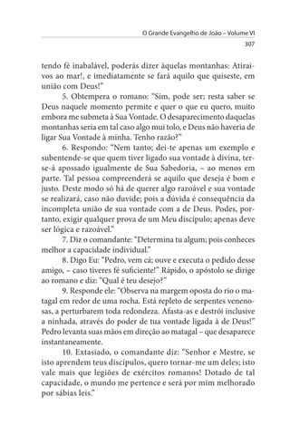O Grande Evangelho de João – Volume VI
                                                                 307


tendo fé inabalável, poderás dizer àquelas montanhas: Atirai­
vos ao mar!, e imediatamente se fará aquilo que quiseste, em
união com Deus!”
       5. Obtempera o romano: “Sim, pode ser; resta saber se
Deus naquele momento permite e quer o que eu quero, muito
embora me submeta à Sua Vontade. O desaparecimento daquelas
montanhas seria em tal caso algo mui tolo, e Deus não haveria de
ligar Sua Vontade à minha. Tenho razão?”
       6. Respondo: “Nem tanto; dei-te apenas um exemplo e
subentende-se que quem tiver ligado sua vontade à divina, ter-
se-á apossado igualmente de Sua Sabedoria, – ao menos em
parte. Tal pessoa compreenderá se aquilo que deseja é bom e
justo. Deste modo só há de querer algo razoável e sua vontade
se realizará, caso não duvide; pois a dúvida é consequência da
incompleta união de sua vontade com a de Deus. Podes, por­
tanto, exigir qualquer prova de um Meu discípulo; apenas deve
ser lógica e razoável.”
       7. Diz o comandante: “Determina tu algum; pois conheces
melhor a capacidade individual.”
       8. Digo Eu: “Pedro, vem cá; ouve e executa o pedido desse
amigo, – caso tiveres fé suficiente!” Rápido, o apóstolo se dirige
ao romano e diz: “Qual é teu desejo?”
       9. Responde ele: “Observa na margem oposta do rio o ma­
tagal em redor de uma rocha. Está repleto de serpentes veneno­
sas, a perturbarem toda redondeza. Afasta-as e destrói inclusive
a ninhada, através do poder de tua vontade ligada à de Deus!”
Pedro levanta suas mãos em direção ao matagal – que desaparece
instantaneamente.
       10. Extasiado, o comandante diz: “Senhor e Mestre, se
isto aprendem teus discípulos, quero tornar-me um deles; isto
vale mais que legiões de exércitos romanos! Dotado de tal
capacidade, o mundo me pertence e será por mim melhorado
por sábias leis.”
 