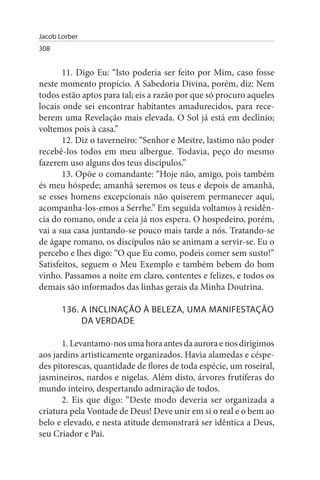 Jacob Lorber
308


       11. Digo Eu: “Isto poderia ser feito por Mim, caso fosse
neste momento propício. A Sabedoria Divina, porém, diz: Nem
todos estão aptos para tal; eis a razão por que só procuro aqueles
locais onde sei encontrar habitantes amadurecidos, para rece­
berem uma Revelação mais elevada. O Sol já está em declínio;
voltemos pois à casa.”
       12. Diz o taverneiro: “Senhor e Mestre, lastimo não poder
recebê-los todos em meu albergue. Todavia, peço do mesmo
fazerem uso alguns dos teus discípulos.”
       13. Opõe o comandante: “Hoje não, amigo, pois também
és meu hóspede; amanhã seremos os teus e depois de amanhã,
se esses homens excepcionais não quiserem permanecer aqui,
acompanha-los-emos a Serrhe.” Em seguida voltamos à residên­
cia do romano, onde a ceia já nos espera. O hospedeiro, porém,
vai a sua casa juntando-se pouco mais tarde a nós. Tratando-se
de ágape romano, os discípulos não se animam a servir-se. Eu o
percebo e lhes digo: “O que Eu como, podeis comer sem susto!”
Satisfeitos, seguem o Meu Exemplo e também bebem do bom
vinho. Passamos a noite em claro, contentes e felizes, e todos os
demais são informados das linhas gerais da Minha Doutrina.

       136. A INCLINAÇÃO À BELEZA, uMA MANIFEsTAÇÃO
            DA VERDADE

       1. Levantamo-nos uma hora antes da aurora e nos dirigimos
aos jardins artisticamente organizados. Havia alamedas e céspe­
des pitorescas, quantidade de flores de toda espécie, um roseiral,
jasmineiros, nardos e nigelas. Além disto, árvores frutíferas do
mundo inteiro, despertando admiração de todos.
       2. Eis que digo: “Deste modo deveria ser organizada a
criatura pela Vontade de Deus! Deve unir em si o real e o bem ao
belo e elevado, e nesta atitude demonstrará ser idêntica a Deus,
seu Criador e Pai.
 