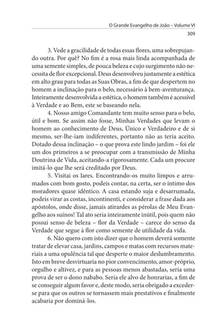 O Grande Evangelho de João – Volume VI
                                                                  309


        3. Vede a gracilidade de todas essas flores, uma sobrepujan­
do outra. Por quê? No fim é a rosa mais linda acompanhada de
uma semente simples, de pouca beleza e cujo surgimento não ne­
cessita de flor excepcional. Deus desenvolveu justamente a estética
em alto grau para todas as Suas Obras, a fim de que despertem no
homem a inclinação para o belo, necessário à bem-aventurança.
Inteiramente desenvolvida a estética, o homem também é acessível
à Verdade e ao Bem, este se baseando nela.
        4. Nosso amigo Comandante tem muito senso para o belo,
útil e bom. Se assim não fosse, Minhas Verdades que levam o
homem ao conhecimento de Deus, Único e Verdadeiro e de si
mesmo, ser-lhe-iam indiferentes, portanto não as teria aceito.
Dotado dessa inclinação – o que prova este lindo jardim – foi ele
um dos primeiros a se preocupar com a transmissão de Minha
Doutrina de Vida, aceitando-a rigorosamente. Cada um procure
imitá-lo que lhe será creditado por Deus.
        5. Visitai os lares. Encontrando-os muito limpos e arru­
mados com bom gosto, podeis contar, na certa, ser o íntimo dos
moradores quase idêntico. A casa estando suja e desarrumada,
podeis virar as costas, incontinenti, e considerar a frase dada aos
apóstolos, onde disse, jamais atirardes as pérolas de Meu Evan­
gelho aos suínos! Tal ato seria inteiramente inútil, pois quem não
possui senso de beleza – flor da Verdade – carece do senso da
Verdade que segue à flor como semente de utilidade da vida.
        6. Não quero com isto dizer que o homem deverá somente
tratar de elevar casa, jardins, campos e matas com recursos mate­
riais a uma opulência tal que desperte o maior deslumbramento.
Isto em breve desvirtuaria no pior convencimento, amor-próprio,
orgulho e altivez, e para as pessoas menos abastadas, seria uma
prova de ser o dono nababo. Seria ele alvo de honrarias, a fim de
se conseguir algum favor e, deste modo, seria obrigado a exceder-
se para que os outros se tornassem mais prestativos e finalmente
acabaria por dominá-los.
 