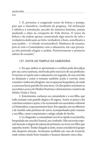 Jacob Lorber
310


       7. É, portanto, o exagerado senso de beleza e pompa,
pior que a imundície, resultante da preguiça. Tal inclinação
é idêntica à ostentação, pecado da natureza humana, jamais
ajudando a alma na conquista da Vida Eterna. O senso da
beleza e da ordem apenas construindo algo através do zelo e
verdadeira dedicação ao belo, verdadeiro e bom, semelhante a
esse jardim, – é virtude recomendável. Mudemos de assunto,
pois aí vem o Comandante com o aduaneiro, em cuja presen­
ça não pretendo elogiar o jardim. Posteriormente o primeiro
saberá do assunto.”

       137. VIsITA AO TEMPLO DA sABEDORIA

       1. Eis que ambos se aproximam e o militar pede desculpas
por sua curta ausência, motivada pelo exercício de sua profissão.
O mesmo se repete com o aduaneiro; em seguida, ele nos convida
ao desjejum e como o romano também aceite o convite, nisto
consinto e todos nós dirigimo-nos à espaçosa hospedaria, de onde
a caravana havia partido há uma hora. Os discípulos orientam os
sacerdotes acerca de Minha Doutrina e demonstram o motivo da
Minha Vinda à Terra.
       2. Entrementes, esclareço ao comandante e a seu filho, que
tudo aceitam com grande alegria e fé segura. Assim se passa o dia
com bons ensinos e ações, e Eu recomendo aos sacerdotes voltarem
a Chotinodora, o que prometem fazer. Em seguida, nos recolhemos
e de manhã cedo partimos de navio, acompanhados pelo romano
e seu filho, rumo à importante e antiga cidade de Serrhe.
       3. Lá chegando, o comandante nos leva rápido à sua família,
hospedada em casa do General, seu cunhado. Não necessita espe­
cial menção a alegria da esposa do primeiro, ao rever seu filho que
supunha morto. Tendo chegado à noite, nosso considerável grupo
não desperta atenção. Aceitamos acolhida em casa do General,
onde somos muito bem tratados e ficamos durante cinco dias.
 