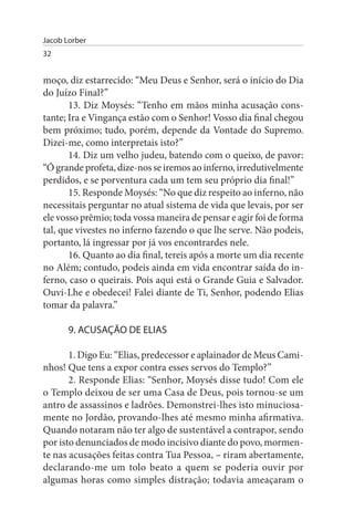 Jacob Lorber
32


moço, diz estarrecido: “Meu Deus e Senhor, será o início do Dia
do Juízo Final?”
       13. Diz Moysés: “Tenho em mãos minha acusação cons­
tante; Ira e Vingança estão com o Senhor! Vosso dia final chegou
bem próximo; tudo, porém, depende da Vontade do Supremo.
Dizei-me, como interpretais isto?”
       14. Diz um velho judeu, batendo com o queixo, de pavor:
“Ó grande profeta, dize-nos se iremos ao inferno, irredutivelmente
perdidos, e se porventura cada um tem seu próprio dia final!”
       15. Responde Moysés: “No que diz respeito ao inferno, não
necessitais perguntar no atual sistema de vida que levais, por ser
ele vosso prêmio; toda vossa maneira de pensar e agir foi de forma
tal, que vivestes no inferno fazendo o que lhe serve. Não podeis,
portanto, lá ingressar por já vos encontrardes nele.
       16. Quanto ao dia final, tereis após a morte um dia recente
no Além; contudo, podeis ainda em vida encontrar saída do in­
ferno, caso o queirais. Pois aqui está o Grande Guia e Salvador.
Ouvi-Lhe e obedecei! Falei diante de Ti, Senhor, podendo Elias
tomar da palavra.”

       9. ACusAÇÃO DE ELIAs

       1. Digo Eu: “Elias, predecessor e aplainador de Meus Cami­
nhos! Que tens a expor contra esses servos do Templo?”
       2. Responde Elias: “Senhor, Moysés disse tudo! Com ele
o Templo deixou de ser uma Casa de Deus, pois tornou-se um
antro de assassinos e ladrões. Demonstrei-lhes isto minuciosa­
mente no Jordão, provando-lhes até mesmo minha afirmativa.
Quando notaram não ter algo de sustentável a contrapor, sendo
por isto denunciados de modo incisivo diante do povo, mormen­
te nas acusações feitas contra Tua Pessoa, – riram abertamente,
declarando-me um tolo beato a quem se poderia ouvir por
algumas horas como simples distração; todavia ameaçaram o
 