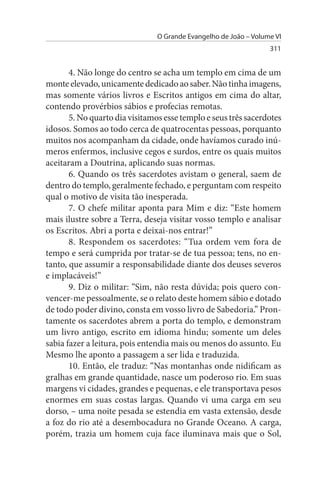 O Grande Evangelho de João – Volume VI
                                                                  311


       4. Não longe do centro se acha um templo em cima de um
monte elevado, unicamente dedicado ao saber. Não tinha imagens,
mas somente vários livros e Escritos antigos em cima do altar,
contendo provérbios sábios e profecias remotas.
       5. No quarto dia visitamos esse templo e seus três sacerdotes
idosos. Somos ao todo cerca de quatrocentas pessoas, porquanto
muitos nos acompanham da cidade, onde havíamos curado inú­
meros enfermos, inclusive cegos e surdos, entre os quais muitos
aceitaram a Doutrina, aplicando suas normas.
       6. Quando os três sacerdotes avistam o general, saem de
dentro do templo, geralmente fechado, e perguntam com respeito
qual o motivo de visita tão inesperada.
       7. O chefe militar aponta para Mim e diz: “Este homem
mais ilustre sobre a Terra, deseja visitar vosso templo e analisar
os Escritos. Abri a porta e deixai-nos entrar!”
       8. Respondem os sacerdotes: “Tua ordem vem fora de
tempo e será cumprida por tratar-se de tua pessoa; tens, no en­
tanto, que assumir a responsabilidade diante dos deuses severos
e implacáveis!”
       9. Diz o militar: “Sim, não resta dúvida; pois quero con­
vencer-me pessoalmente, se o relato deste homem sábio e dotado
de todo poder divino, consta em vosso livro de Sabedoria.” Pron­
tamente os sacerdotes abrem a porta do templo, e demonstram
um livro antigo, escrito em idioma hindu; somente um deles
sabia fazer a leitura, pois entendia mais ou menos do assunto. Eu
Mesmo lhe aponto a passagem a ser lida e traduzida.
       10. Então, ele traduz: “Nas montanhas onde nidificam as
gralhas em grande quantidade, nasce um poderoso rio. Em suas
margens vi cidades, grandes e pequenas, e ele transportava pesos
enormes em suas costas largas. Quando vi uma carga em seu
dorso, – uma noite pesada se estendia em vasta extensão, desde
a foz do rio até a desembocadura no Grande Oceano. A carga,
porém, trazia um homem cuja face iluminava mais que o Sol,
 