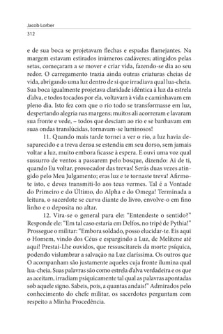 Jacob Lorber
312


e de sua boca se projetavam flechas e espadas flamejantes. Na
margem estavam estirados inúmeros cadáveres; atingidos pelas
setas, começaram a se mover e criar vida, fazendo-se dia ao seu
redor. O carregamento trazia ainda outras criaturas cheias de
vida, abrigando uma luz dentro de si que irradiava qual lua-cheia.
Sua boca igualmente projetava claridade idêntica à luz da estrela
d’alva, e todos tocados por ela, voltavam à vida e caminhavam em
pleno dia. Isto fez com que o rio todo se transformasse em luz,
despertando alegria nas margens; muitos ali acorreram e lavaram
sua fronte e vede, – todos que desciam ao rio e se banhavam em
suas ondas translúcidas, tornavam-se luminosos!
       11. Quando mais tarde tornei a ver o rio, a luz havia de­
saparecido e a treva densa se estendia em seu dorso, sem jamais
voltar a luz, muito embora ficasse à espera. E ouvi uma voz qual
sussurro de ventos a passarem pelo bosque, dizendo: Ai de ti,
quando Eu voltar, provocador das trevas! Serás duas vezes atin­
gido pelo Meu Julgamento; eras luz e te tornaste treva! Afirmo-
te isto, e deves transmiti-lo aos teus vermes. Tal é a Vontade
do Primeiro e do Último, do Alpha e do Omega! Terminada a
leitura, o sacerdote se curva diante do livro, envolve-o em fino
linho e o deposita no altar.
       12. Vira-se o general para ele: “Entendeste o sentido?”
Responde ele: “Em tal caso estaria em Delfos, no tripé de Pythia!”
Prossegue o militar: “Embora soldado, posso elucidar-te. Eis aqui
o Homem, vindo dos Céus e espargindo a Luz, de Melitene até
aqui! Prestai-Lhe ouvidos, que ressuscitareis da morte psíquica,
podendo vislumbrar a salvação na Luz claríssima. Os outros que
O acompanham são justamente aqueles cuja fronte ilumina qual
lua-cheia. Suas palavras são como estrela d’alva verdadeira e os que
as aceitam, irradiam psiquicamente tal qual as palavras apontadas
sob aquele signo. Sabeis, pois, a quantas andais!” Admirados pelo
conhecimento do chefe militar, os sacerdotes perguntam com
respeito a Minha Procedência.
 