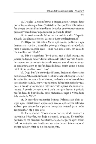 O Grande Evangelho de João – Volume VI
                                                                  313


       13. Diz ele: “Já vos informei a origem deste Homem-deus;
portanto, sabeis o que fazer. Tratai de serdes por Ele vivificados, a
fim de que possais iluminar diante de todos que vos procurarem,
para convosco buscar o justo saber da vida da alma!”
       14. Aproxima-se de Mim um sacerdote e diz: “Espírito
elevado das alturas celestes, dá-nos o justo conhecimento!”
       15. Digo Eu: “Aí estão Meus apóstolos; pedi-lhes, que
demonstrar-vos-ão o caminho pelo qual chegareis à sabedoria
justa e verdadeira pela ação, – mas não aqui e sim, em casa do
chefe militar na cidade.”
       16. Diz o sacerdote: “Será coisa mui difícil, porquanto
jamais podemos descer dessas alturas do saber, ao vale. Simbo­
licamente, o conhecimento reside sempre nas alturas e nunca
se contamina com as profundezas lodosas, assim como o nosso
intelecto se localiza no cérebro.”
       17. Digo Eu: “Se isto se justificasse, Eu jamais deveria ter
deixado as Alturas luminosas e sublimes da Sabedoria Celeste.
Se assim fiz por amor às criaturas, podereis muito bem deixar
vossa sapiência tola, em virtude de uma Sabedoria mais elevada;
pois, a fim de se alcançar o máximo, vale a pena abandonar tal
monte. A partir de agora, terá cada um que descer à própria
profundeza da humildade, caso pretenda atingir a Verdadeira
Sabedoria da Vida!”
       18. O sacerdote transmite Minhas Palavras aos dois co­
legas que, inicialmente, expressam receio; após certa reflexão,
acabam por concordar e pedem licença ao general para poder
acompanhar-Me à casa dele.
       19. Ele responde: “Com muito prazer; vinde conosco e
sede meus hóspedes, por hoje e amanhã, enquanto Ele também
permanece em meu lar.” Satisfeitos, eles Me seguem, após terem
dado orientação aos familiares, no caso de um interessado ali
chegar para orientar-se no conhecimento.
 