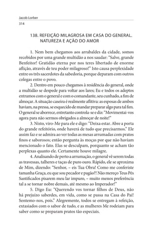 Jacob Lorber
314


       138. REFEIÇÃO MILAGROsA EM CAsA DO GENERAL.
            NATuREZA E AÇÃO DO AMOR

        1. Nem bem chegamos aos arrabaldes da cidade, somos
recebidos por uma grande multidão a nos saudar: “Salve, grande
Benfeitor! Gratidão eterna por nos teres libertado de enorme
aflição, através de teu poder milagroso!” Isto causa perplexidade
entre os três sacerdotes da sabedoria, porque deparam com outros
colegas entre o povo.
        2. Dentro em pouco chegamos à residência do general, onde
a multidão se despede para voltar aos lares; Eu e todos os adeptos
entramos com o general e com o comandante, seu cunhado, a fim de
almoçar. A situação caseira é realmente aflitiva: as esposas de ambos
haviam, na pressa, se esquecido de mandar preparar algo para tal fim.
O general se aborrece, entretanto controla-se e diz: “Movimentai-vos
agora para não sermos obrigados a almoçar de noite!”
        3. Nisto, viro-Me para ele e digo: “Deixa estar. Abre a porta
do grande refeitório, onde haverá de tudo que precisarmos.” Ele
assim faz e se admira ao ver todas as mesas arrumadas com pratos
finos e saborosos; então pergunta às moças por que não haviam
mencionado o fato. Elas se desculpam, porquanto se acham tão
perplexas quanto ele. Certamente houve milagre.
        4. Analisando de perto a arrumação, o general vê serem todas
as travessas, talheres e taças de puro ouro. Rápido, ele se aproxima
de Mim, dizendo: “Senhor, – eis Tua Obra! Como me conferiste
tamanha Graça, eu que sou pecador e pagão?! Não mereço Teus Pés
Santificados pisarem meu lar impuro, – muito menos preferência
tal a se tornar nobre demais, até mesmo ao Imperador!”
        5. Digo Eu: “Querendo vos tornar filhos de Deus, não
há prejuízo saberdes, em vida, como se passa na Casa do Pai!
Sentemo-nos, pois.” Alegremente, todos se entregam à refeição,
extasiados com o sabor de tudo, e as mulheres Me rodeiam para
saber como se preparam pratos tão especiais.
 