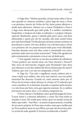 O Grande Evangelho de João – Volume VI
                                                                  315


       6. Digo-lhes: “Minhas queridas, tal não existe sobre a Terra;
mas quando as criaturas mantêm o justo fogo do amor a Deus
e ao próximo, através do Verbo do Pai, farão pratos idênticos e
ainda mais saborosos. Afirmo-vos, o Amor Verdadeiro e Puro é
o fogo mais abençoado que tudo pode. É o melhor cozinheiro,
hospedeiro e tempero de todas as refeições e a própria refeição,
especial. Realmente, quem é nutrido pelo puro amor, está bem
alimentado e quem por ele for saciado, não mais sentirá fome
por toda Eternidade! Vivificados por tal amor, jamais sentireis ou
percebereis a morte. Por isto, dedicai-vos a tal amor puro a Deus
e ao próximo; ele vos proporcionará tudo para vossa felicidade.
Ouvistes durante esses três dias, como é constituído esse amor,
portanto nada mais necessito acrescentar.” Todos Me agradecem
pelo ensinamento e prometem crescer em tal dedicação.
       7. Em seguida, externa-se um dos sacerdotes da sabedoria:
“Como poderia um mortal amar um Deus Imortal e Eterno?!
Não seria tal atrevimento vingado pela Divindade? Que diria
um soberano se um dos súditos lhe fizesse declarações de amor?!
Todavia, que vem a ser um rei comparado a Deus?”
       8. Digo Eu: “Um tolo e orgulhoso, muito embora não ti­
vesse criado seus súditos, não seria mui amável, caso um pobre
miserável lhe dissesse: Grande rei, sinto enorme afeto por ti!
Desce de teu trono e deixa abraçar-te e beijar-te! O soberano por
certo considera-lo-ia demente, fazendo-o expulsar pelos lacaios;
e se não fosse por bem, teria que suportar punição. Se os súditos
provassem um amor ativo, o rei saberia compensá-los.
       9. Deus, Eterno e Verdadeiro, não é qual tolo pagão da Terra.
É puro Amor e a máxima Sabedoria, e como Tal criou todos os
mundos e seres. Ele sendo puro Amor, quer ser amado acima de
tudo e que todos – Sua Obra – se amem reciprocamente, à medida
de seu amor-próprio. Se Deus ama a todos, mais que o melhor pai
na Terra poderia amar os seus filhos, por que não deveriam amá-
Lo acima de tudo quando O tiverem reconhecido a fundo?!
 