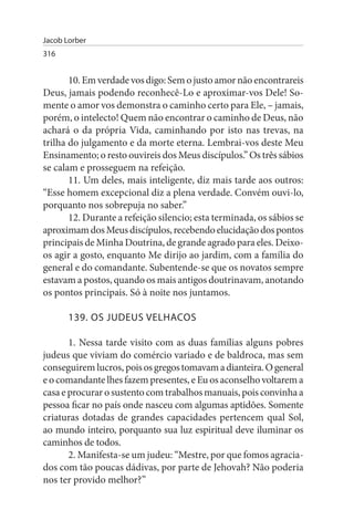 Jacob Lorber
316


       10. Em verdade vos digo: Sem o justo amor não encontrareis
Deus, jamais podendo reconhecê-Lo e aproximar-vos Dele! So­
mente o amor vos demonstra o caminho certo para Ele, – jamais,
porém, o intelecto! Quem não encontrar o caminho de Deus, não
achará o da própria Vida, caminhando por isto nas trevas, na
trilha do julgamento e da morte eterna. Lembrai-vos deste Meu
Ensinamento; o resto ouvireis dos Meus discípulos.” Os três sábios
se calam e prosseguem na refeição.
       11. Um deles, mais inteligente, diz mais tarde aos outros:
“Esse homem excepcional diz a plena verdade. Convém ouvi-lo,
porquanto nos sobrepuja no saber.”
       12. Durante a refeição silencio; esta terminada, os sábios se
aproximam dos Meus discípulos, recebendo elucidação dos pontos
principais de Minha Doutrina, de grande agrado para eles. Deixo-
os agir a gosto, enquanto Me dirijo ao jardim, com a família do
general e do comandante. Subentende-se que os novatos sempre
estavam a postos, quando os mais antigos doutrinavam, anotando
os pontos principais. Só à noite nos juntamos.

       139. Os JuDEus VELHACOs

       1. Nessa tarde visito com as duas famílias alguns pobres
judeus que viviam do comércio variado e de baldroca, mas sem
conseguirem lucros, pois os gregos tomavam a dianteira. O general
e o comandante lhes fazem presentes, e Eu os aconselho voltarem a
casa e procurar o sustento com trabalhos manuais, pois convinha a
pessoa ficar no país onde nasceu com algumas aptidões. Somente
criaturas dotadas de grandes capacidades pertencem qual Sol,
ao mundo inteiro, porquanto sua luz espiritual deve iluminar os
caminhos de todos.
       2. Manifesta-se um judeu: “Mestre, por que fomos agracia­
dos com tão poucas dádivas, por parte de Jehovah? Não poderia
nos ter provido melhor?”
 