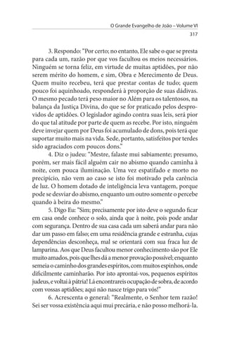 O Grande Evangelho de João – Volume VI
                                                                   317


       3. Respondo: “Por certo; no entanto, Ele sabe o que se presta
para cada um, razão por que vos facultou os meios necessários.
Ninguém se torna feliz, em virtude de muitas aptidões, por não
serem mérito do homem, e sim, Obra e Merecimento de Deus.
Quem muito recebeu, terá que prestar contas de tudo; quem
pouco foi aquinhoado, responderá à proporção de suas dádivas.
O mesmo pecado terá peso maior no Além para os talentosos, na
balança da Justiça Divina, do que se for praticado pelos despro­
vidos de aptidões. O legislador agindo contra suas leis, será pior
do que tal atitude por parte de quem as recebe. Por isto, ninguém
deve invejar quem por Deus foi acumulado de dons, pois terá que
suportar muito mais na vida. Sede, portanto, satisfeitos por terdes
sido agraciados com poucos dons.”
       4. Diz o judeu: “Mestre, falaste mui sabiamente; presumo,
porém, ser mais fácil alguém cair no abismo quando caminha à
noite, com pouca iluminação. Uma vez espatifado e morto no
precipício, não vem ao caso se isto foi motivado pela carência
de luz. O homem dotado de inteligência leva vantagem, porque
pode se desviar do abismo, enquanto um outro somente o percebe
quando à beira do mesmo.”
       5. Digo Eu: “Sim; precisamente por isto deve o segundo ficar
em casa onde conhece o solo, ainda que à noite, pois pode andar
com segurança. Dentro de sua casa cada um saberá andar para não
dar um passo em falso; em uma residência grande e estranha, cujas
dependências desconheça, mal se orientará com sua fraca luz de
lamparina. Aos que Deus facultou menor conhecimento são por Ele
muito amados, pois que lhes dá a menor provação possível; enquanto
semeia o caminho dos grandes espíritos, com muitos espinhos, onde
dificilmente caminharão. Por isto aprontai-vos, pequenos espíritos
judeus, e voltai à pátria! Lá encontrareis ocupação de sobra, de acordo
com vossas aptidões; aqui não nasce trigo para vós!”
       6. Acrescenta o general: “Realmente, o Senhor tem razão!
Sei ser vossa existência aqui mui precária, e não posso melhorá-la.
 