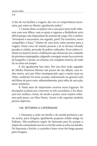 Jacob Lorber
318


A fim de vos facilitar a viagem, dar-vos-ei a importância neces­
sária, por amor ao Mestre, igualmente judeu.”
        7. Cientes disto, os judeus vão a casa para mais tarde volta­
rem com seus filhos, com os quais o regresso a Bethlehem seria
difícil porque não dispunham de animais de carga. Diz o militar:
“Arranjarei o necessário; em seguida, parti! Do contrário, sereis
compelidos à força.” Dentro de uma hora estão prontos para a
viagem. Eram cerca de setenta pessoas e já se haviam tornado
pesadas à cidade, povoada de pobres radicados. Esses judeus ti­
nham na maioria terras e habitações que deixavam aos cuidados
de péssimos empregados, julgando conseguir maior lucro através
de barganha. Caíram, no entanto, em completa miséria, de onde
Eu os salvo em tempo.
        8. Eis igualmente boa obra. Por isso deve todo seguidor
de Minha Doutrina libertar tais presos de sua aflição, caso te­
nha meios; será por Mim recompensado aqui e muito mais no
Além, conforme fiz nesta ocasião, indenizando ao general com
mil libras de puro ouro, adiantadamente, pois sabia de sua ação,
nesse momento.
        9. Nada mais de importante ocorreu nesse lugarejo. Os
discípulos acabam por converter os três sacerdotes, e Eu aben­
çoei um médico, crente, de modo a poder curar muitos enfer­
mos pelo passe, em Meu Nome. Assim o dia seguinte também
passou depressa.

       140. RETORNO A CAPERNAuM

       1. Passamos a noite em Serrhe e de manhã partimos a pé,
rio acima, para Zeugma, igualmente pequena cidade antiga no
Eufrates. Não podíamos seguir de Samosata para lá, porque o
trajeto do comandante nos leva a Serrhe onde se acha sua família.
De Samosata a Serrhe, o caminho é duas vezes tão longe quanto
para Zeugma.
 