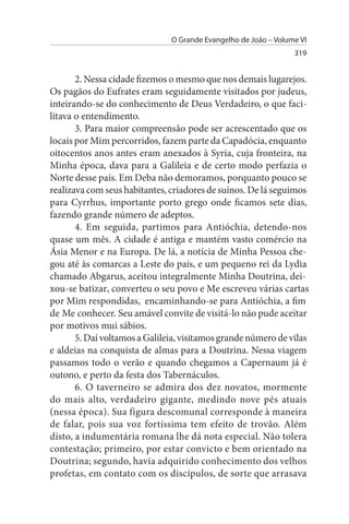 O Grande Evangelho de João – Volume VI
                                                                 319


       2. Nessa cidade fizemos o mesmo que nos demais lugarejos.
Os pagãos do Eufrates eram seguidamente visitados por judeus,
inteirando-se do conhecimento de Deus Verdadeiro, o que faci­
litava o entendimento.
       3. Para maior compreensão pode ser acrescentado que os
locais por Mim percorridos, fazem parte da Capadócia, enquanto
oitocentos anos antes eram anexados à Syria, cuja fronteira, na
Minha época, dava para a Galileia e de certo modo perfazia o
Norte desse país. Em Deba não demoramos, porquanto pouco se
realizava com seus habitantes, criadores de suínos. De lá seguimos
para Cyrrhus, importante porto grego onde ficamos sete dias,
fazendo grande número de adeptos.
       4. Em seguida, partimos para Antióchia, detendo-nos
quase um mês. A cidade é antiga e mantém vasto comércio na
Ásia Menor e na Europa. De lá, a notícia de Minha Pessoa che­
gou até às comarcas a Leste do país, e um pequeno rei da Lydia
chamado Abgarus, aceitou integralmente Minha Doutrina, dei-
xou-se batizar, converteu o seu povo e Me escreveu várias cartas
por Mim respondidas, encaminhando-se para Antióchia, a fim
de Me conhecer. Seu amável convite de visitá-lo não pude aceitar
por motivos mui sábios.
       5. Daí voltamos a Galileia, visitamos grande número de vilas
e aldeias na conquista de almas para a Doutrina. Nessa viagem
passamos todo o verão e quando chegamos a Capernaum já é
outono, e perto da festa dos Tabernáculos.
       6. O taverneiro se admira dos dez novatos, mormente
do mais alto, verdadeiro gigante, medindo nove pés atuais
(nessa época). Sua figura descomunal corresponde à maneira
de falar, pois sua voz fortíssima tem efeito de trovão. Além
disto, a indumentária romana lhe dá nota especial. Não tolera
contestação; primeiro, por estar convicto e bem orientado na
Doutrina; segundo, havia adquirido conhecimento dos velhos
profetas, em contato com os discípulos, de sorte que arrasava
 