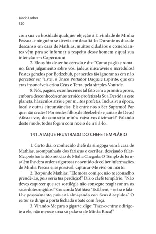 Jacob Lorber
320


com sua verbosidade qualquer objeção à Divindade de Minha
Pessoa, e ninguém se atrevia em desafiá-lo. Durante os dias de
descanso em casa de Mathias, muitos cidadãos e comercian­
tes vêm para se informar a respeito desse homem e qual sua
intenção em Capernaum.
       7. Ele os fita de cenho cerrado e diz: “Como pagão e roma­
no, farei julgamento sobre vós, judeus miseráveis e incrédulos!
Fostes gerados por Beelzebub, por serdes tão ignorantes em não
perceber ser “Este”, o Único Portador Daquele Espírito, que em
eras insondáveis criou Céus e Terra, pela simples Vontade.
       8. Nós, pagãos, reconhecemos tal fato com a primeira prova,
embora desconhecêssemos ter sido profetizada Sua Descida a este
planeta, há séculos atrás e por muitos profetas. Inclusive a época,
local e outras circunstâncias. Eis entre nós o Ser Supremo! Por
que não credes? Por serdes filhos de Beelzebub e jamais de Deus!
Afastai-vos, do contrário minha raiva vos dizimará!” Falando
deste modo, todos fogem com receio de irritá-lo.

       141. ATAQuE FRusTRADO DO CHEFE TEMPLÁRIO

       1. Certo dia, o conhecido chefe da sinagoga vem à casa de
Mathias, acompanhado dos fariseus e escribas, desejando falar-
Me, pois havia tido notícias de Minha Chegada. O Templo de Jeru­
salém lhe dera ordens rigorosas no sentido de colher informações
de Minha Pessoa e, se possível, capturar-Me vivo ou morto.
       2. Responde Mathias: “Ele mora comigo; não te aconselho
prendê-Lo, pois seria tua perdição!” Diz o chefe templário: “Não
deves esquecer que seu sortilégio não consegue reagir contra os
sacerdotes ungidos!” Concorda Mathias: “Está bem, – entra e fala-
Lhe pessoalmente; pois está almoçando com Seus discípulos.” O
reitor se dirige à porta fechada e bate com força.
       3. Virando-Me para o gigante, digo: “Faze-o entrar e dirige-
te a ele, não merece uma só palavra de Minha Boca!”
 