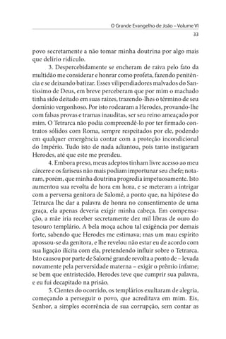 O Grande Evangelho de João – Volume VI
                                                                  33


povo secretamente a não tomar minha doutrina por algo mais
que delírio ridículo.
       3. Despercebidamente se encheram de raiva pelo fato da
multidão me considerar e honrar como profeta, fazendo penitên­
cia e se deixando batizar. Esses vilipendiadores malvados do San­
tíssimo de Deus, em breve perceberam que por mim o machado
tinha sido deitado em suas raízes, trazendo-lhes o término de seu
domínio vergonhoso. Por isto rodearam a Herodes, provando-lhe
com falsas provas e tramas inauditas, ser seu reino ameaçado por
mim. O Tetrarca não podia compreendê-lo por ter firmado con­
tratos sólidos com Roma, sempre respeitados por ele, podendo
em qualquer emergência contar com a proteção incondicional
do Império. Tudo isto de nada adiantou, pois tanto instigaram
Herodes, até que este me prendeu.
       4. Embora preso, meus adeptos tinham livre acesso ao meu
cárcere e os fariseus não mais podiam importunar seu chefe; nota­
ram, porém, que minha doutrina progredia impetuosamente. Isto
aumentou sua revolta de hora em hora, e se meteram a intrigar
com a perversa genitora de Salomé, a ponto que, na hipótese do
Tetrarca lhe dar a palavra de honra no consentimento de uma
graça, ela apenas deveria exigir minha cabeça. Em compensa­
ção, a mãe iria receber secretamente dez mil libras de ouro do
tesouro templário. A bela moça achou tal exigência por demais
forte, sabendo que Herodes me estimava; mas um mau espírito
apossou-se da genitora, e lhe revelou não estar eu de acordo com
sua ligação ilícita com ela, pretendendo influir sobre o Tetrarca.
Isto causou por parte de Salomé grande revolta a ponto de – levada
novamente pela perversidade materna – exigir o prêmio infame;
se bem que entristecido, Herodes teve que cumprir sua palavra,
e eu fui decapitado na prisão.
       5. Cientes do ocorrido, os templários exultaram de alegria,
começando a perseguir o povo, que acreditava em mim. Eis,
Senhor, a simples ocorrência de sua corrupção, sem contar as
 