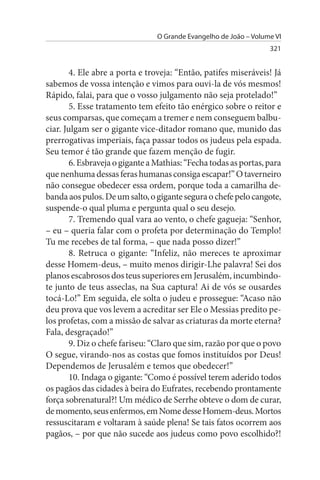 O Grande Evangelho de João – Volume VI
                                                                   321


        4. Ele abre a porta e troveja: “Então, patifes miseráveis! Já
sabemos de vossa intenção e vimos para ouvi-la de vós mesmos!
Rápido, falai, para que o vosso julgamento não seja protelado!”
        5. Esse tratamento tem efeito tão enérgico sobre o reitor e
seus comparsas, que começam a tremer e nem conseguem balbu­
ciar. Julgam ser o gigante vice-ditador romano que, munido das
prerrogativas imperiais, faça passar todos os judeus pela espada.
Seu temor é tão grande que fazem menção de fugir.
        6. Esbraveja o gigante a Mathias: “Fecha todas as portas, para
que nenhuma dessas feras humanas consiga escapar!” O taverneiro
não consegue obedecer essa ordem, porque toda a camarilha de­
banda aos pulos. De um salto, o gigante segura o chefe pelo cangote,
suspende-o qual pluma e pergunta qual o seu desejo.
        7. Tremendo qual vara ao vento, o chefe gagueja: “Senhor,
– eu – queria falar com o profeta por determinação do Templo!
Tu me recebes de tal forma, – que nada posso dizer!”
        8. Retruca o gigante: “Infeliz, não mereces te aproximar
desse Homem-deus, – muito menos dirigir-Lhe palavra! Sei dos
planos escabrosos dos teus superiores em Jerusalém, incumbindo-
te junto de teus asseclas, na Sua captura! Ai de vós se ousardes
tocá-Lo!” Em seguida, ele solta o judeu e prossegue: “Acaso não
deu prova que vos levem a acreditar ser Ele o Messias predito pe­
los profetas, com a missão de salvar as criaturas da morte eterna?
Fala, desgraçado!”
        9. Diz o chefe fariseu: “Claro que sim, razão por que o povo
O segue, virando-nos as costas que fomos instituídos por Deus!
Dependemos de Jerusalém e temos que obedecer!”
        10. Indaga o gigante: “Como é possível terem aderido todos
os pagãos das cidades à beira do Eufrates, recebendo prontamente
força sobrenatural?! Um médico de Serrhe obteve o dom de curar,
de momento, seus enfermos, em Nome desse Homem-deus. Mortos
ressuscitaram e voltaram à saúde plena! Se tais fatos ocorrem aos
pagãos, – por que não sucede aos judeus como povo escolhido?!
 