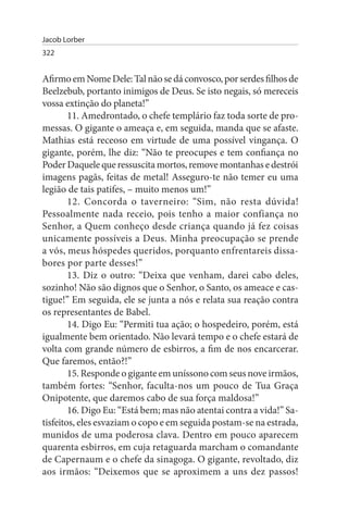 Jacob Lorber
322


Afirmo em Nome Dele: Tal não se dá convosco, por serdes filhos de
Beelzebub, portanto inimigos de Deus. Se isto negais, só mereceis
vossa extinção do planeta!”
        11. Amedrontado, o chefe templário faz toda sorte de pro­
messas. O gigante o ameaça e, em seguida, manda que se afaste.
Mathias está receoso em virtude de uma possível vingança. O
gigante, porém, lhe diz: “Não te preocupes e tem confiança no
Poder Daquele que ressuscita mortos, remove montanhas e destrói
imagens pagãs, feitas de metal! Asseguro-te não temer eu uma
legião de tais patifes, – muito menos um!”
        12. Concorda o taverneiro: “Sim, não resta dúvida!
Pessoalmente nada receio, pois tenho a maior confiança no
Senhor, a Quem conheço desde criança quando já fez coisas
unicamente possíveis a Deus. Minha preocupação se prende
a vós, meus hóspedes queridos, porquanto enfrentareis dissa­
bores por parte desses!”
        13. Diz o outro: “Deixa que venham, darei cabo deles,
sozinho! Não são dignos que o Senhor, o Santo, os ameace e cas­
tigue!” Em seguida, ele se junta a nós e relata sua reação contra
os representantes de Babel.
        14. Digo Eu: “Permiti tua ação; o hospedeiro, porém, está
igualmente bem orientado. Não levará tempo e o chefe estará de
volta com grande número de esbirros, a fim de nos encarcerar.
Que faremos, então?!”
        15. Responde o gigante em uníssono com seus nove irmãos,
também fortes: “Senhor, faculta-nos um pouco de Tua Graça
Onipotente, que daremos cabo de sua força maldosa!”
        16. Digo Eu: “Está bem; mas não atentai contra a vida!” Sa­
tisfeitos, eles esvaziam o copo e em seguida postam-se na estrada,
munidos de uma poderosa clava. Dentro em pouco aparecem
quarenta esbirros, em cuja retaguarda marcham o comandante
de Capernaum e o chefe da sinagoga. O gigante, revoltado, diz
aos irmãos: “Deixemos que se aproximem a uns dez passos!
 