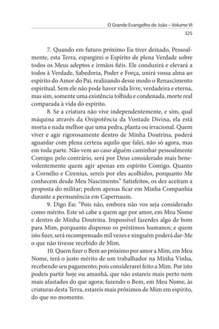 O Grande Evangelho de João – Volume VI
                                                                 325


        7. Quando em futuro próximo Eu tiver deixado, Pessoal­
mente, esta Terra, espargirei o Espírito de plena Verdade sobre
todos os Meus adeptos e irmãos fiéis. Ele conduzirá e elevará a
todos à Verdade, Sabedoria, Poder e Força, unirá vossa alma ao
espírito do Amor do Pai, realizando desse modo o Renascimento
espiritual. Sem ele não pode haver vida livre, verdadeira e eterna,
mas sim, somente uma existência tolhida e condenada, morte real
comparada à vida do espírito.
        8. Se a criatura não vive independentemente, e sim, qual
máquina através da Onipotência da Vontade Divina, ela está
morta e nada melhor que uma pedra, planta ou irracional. Quem
viver e agir rigorosamente dentro de Minha Doutrina, poderá
aguardar com plena certeza aquilo que falei, não só agora, mas
em toda parte. Não vem ao caso alguém caminhar pessoalmente
Comigo; pelo contrário, será por Deus considerado mais bene­
volentemente quem agir apenas em espírito Comigo. Quanto
a Cornélio e Cirenius, sereis por eles acolhidos, porquanto Me
conhecem desde Meu Nascimento.” Satisfeitos, os dez aceitam a
proposta do militar; pedem apenas ficar em Minha Companhia
durante a permanência em Capernaum.
        9. Digo Eu: “Pois não, embora não vos seja considerado
como mérito. Este só cabe a quem age por amor, em Meu Nome
e dentro de Minha Doutrina. Impossível fazerdes algo de bom
para Mim, porquanto dispenso os préstimos humanos; e quem
isto fizer, será recompensado mil vezes e ninguém poderá dar-Me
o que não tivesse recebido de Mim.
        10. Quem fizer o Bem ao próximo por amor a Mim, em Meu
Nome, terá o justo mérito de um trabalhador na Minha Vinha,
recebendo seu pagamento; pois considerarei feito a Mim. Por isto
podeis partir hoje ou amanhã, que não estareis mais perto nem
mais afastados do que agora; fazendo o Bem, em Meu Nome, às
criaturas desta Terra, estareis mais próximos de Mim em espírito,
do que no momento.
 