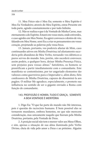 Jacob Lorber
326


       11. Meu Físico não é Meu Eu; somente o Meu Espírito é
Meu Eu Verdadeiro; através do Meu Espírito, estou Presente em
toda parte, agindo constantemente e por todo Infinito.
       12. Não se realiza o que é da Vontade de Minha Carne, mas
eternamente a do Espírito. Estarei em vosso meio, onde estiverdes,
e caso agirdes em Meu Nome, Eu agirei convosco e dentro de vós;
falando em Meu Nome, serei Eu a criar os pensamentos em vosso
coração, projetando as palavras pela vossa boca.
       13. Jamais, portanto, vos podereis afastar de Mim, caso
continuardes ativos em Minha Doutrina; tal afastamento suce­
deria pelo abandono de Meu Verbo, tornando-vos idênticos a
puros servos do mundo. Isto, porém, não sucederá convosco;
assim podeis, a qualquer hora, deixar Minha Presença Física,
sem prejuízo para vossas almas.” Satisfeitos, os homens se
prontificam a partir imediatamente com o comandante. Este
manifesta-se contentíssimo, por ter angariado elementos tão
valiosos como guerreiros para o Imperador e, além disto, fiéis
confessores de Minha Doutrina, capazes de disseminá-la aos
pagãos. O militar Me agradece, especialmente, e promete sua
influência no sentido de ser o gigante enviado a Roma com
função de comandante.

       143. PROFIssÃO E HONRA. TuDO É GRAÇA, sOMENTE
            A BOA VONTADE É MERITÓRIA

      1. Digo Eu: “O que faz parte do mundo não Me interessa,
pois é questão do raciocínio humano. É bem possível eles se
tornarem mundanos, embora honestos, no que não merecem
consideração, mas unicamente naquilo que fizeram pela Minha
Doutrina, portanto, pela Vontade de Deus.
      2. A posição social não tem o menor valor aos Meus Olhos,
e sim, apenas a situação de sua alma iluminada pelo Verbo
Divino, cheia de vida pelo amor a Deus e ao próximo. Alguém
 